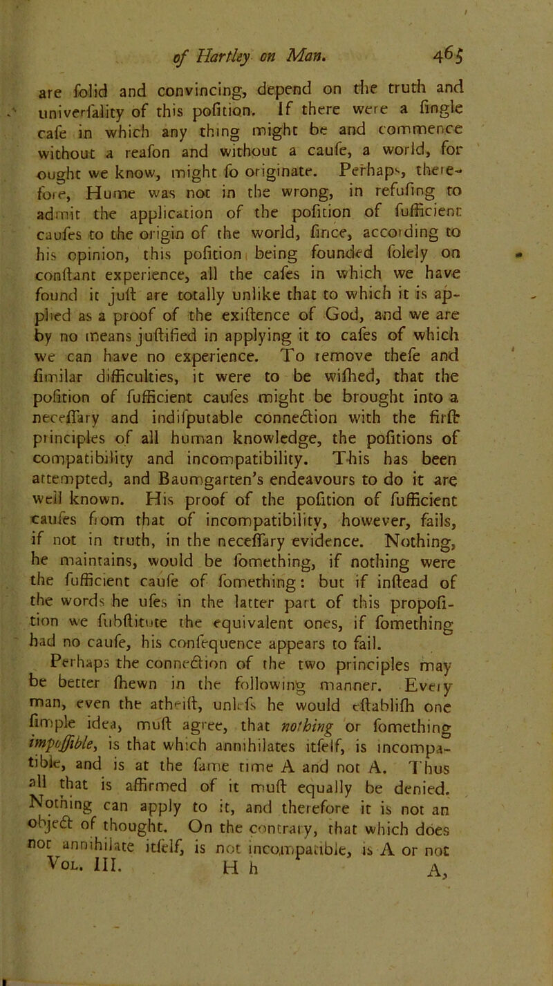 are folid and convincing, depend on die truth and univerfality of this pofition. If there were a Angle cafe in which any thing might be and commence without a reafon and without a caufe, a world, for ought we know, might fo originate. Perhaps there- foie, Hume was not in the wrong, in refufing to admit the application of the pofition of fufficienr caufes to the origin of the world, fince, according to his opinion, this pofition being founded folely on conftant experience, all the cafes in which we have found it juft are totally unlike that to which it is ap- plied as a proof of the exiftence of God, and we are by no means juftified in applying it to cafes of which we can have no experience. To remove thefe and fimilar difficulties, it were to be wifhed, that the pofition of fuffieient caufes might be brought into a necefiary and indifputable conne&ion with the firfir principles of all human knowledge, the pofitions of compatibility and incompatibility. This has been attempted, and Baumgarten’s endeavours to do it are well known. His proof of the pofition of fuffieient caufes from that of incompatibility, however, fails, if not in truth, in the neceffary evidence. Nothing, he maintains, would be fomething, if nothing were the fuffieient caufe of fomething: but if inftead of the words he ufe.s in the latter part of this propofi- tion we fubftitute the equivalent ones, if fomethins had no caufe, his conlequence appears to fail. Perhaps the connexion of the two principles may be better fhewn in the following manner. Eveiy man, even the atheift, uni: fis he would eftablifh one Ample idea, muft agree, that nothing or fomething impoffible> is that which annihilates ltfelf, is incompa- tible, and is at the fame time A and not A. Thus all that is affirmed of it muft equally be denied. Nothing can apply to ;t, and therefore it is not an ohjedt of thought. On the contrary, that which does nor annihilate itlelf, is not incompatible, is A or not Vol. III. H h A,