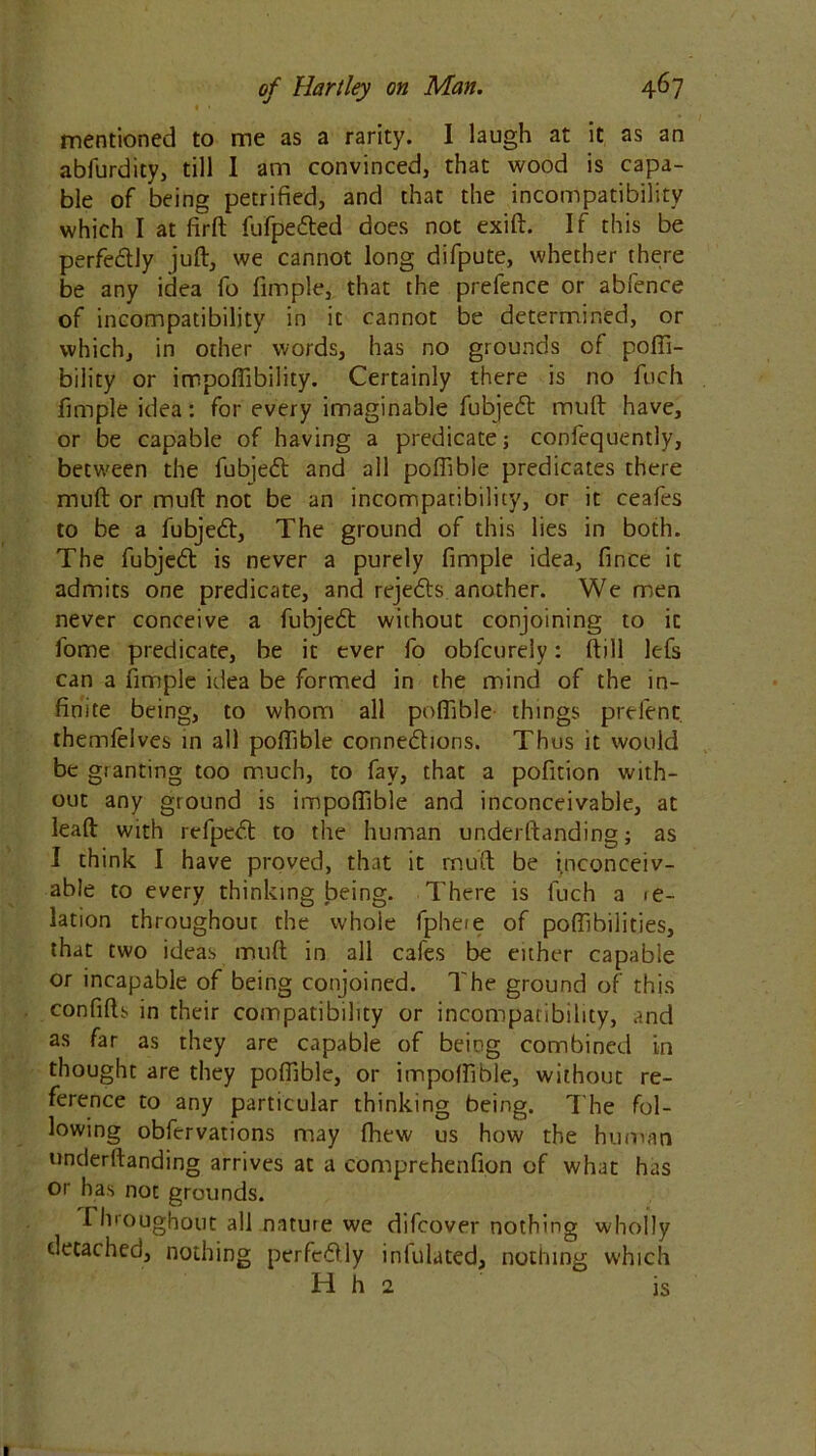 • • mentioned to me as a rarity. I laugh at it as an abfurdity, till I am convinced, that wood is capa- ble of being petrified, and that the incompatibility which I at firft fufpedted does not exift. If this be perfectly juft, we cannot long difpute, whether there be any idea fo fimple, that the prefence or abfence of incompatibility in it cannot be determined, or which, in other words, has no grounds of pofii- bility or impollibility. Certainly there is no fuch fimple idea: for every imaginable fubjedt muft have, or be capable of having a predicate; confequently, between the fubjedt and all pofiible predicates there muft or muft not be an incompatibility, or it ceafes to be a fubjedt, The ground of this lies in both. The fubjedt is never a purely fimple idea, fince it admits one predicate, and rejedts another. We men never conceive a fubjedt without conjoining to it fome predicate, be it ever fo obfcurely: (till lefs can a fimple idea be formed in the mind of the in- finite being, to whom all polfible things prelent themlelves in all polfible connedtions. Thus it would be granting too much, to fay, that a pofition with- out any ground is impoffible and inconceivable, at leaft with refpcdt to the human understanding; as I think I have proved, that it muft be inconceiv- able to every thinking being. There is fuch a <e- lation throughout the whole fphere of polfibilities, that two ideas muft in all cafes be either capable or incapable of being conjoined. The ground of this confifts in their compatibility or incompatibility, and as far as they are capable of being combined in thought are they polfible, or impolfible, without re- ference to any particular thinking being. The fol- lowing obfervations may Shew us how the human underftanding arrives at a comprehenfion of what has or has not grounds. I hroughout all nature we difcover nothing wholly detached, nothing per fed! ly infulated, nothing which H h 2 is
