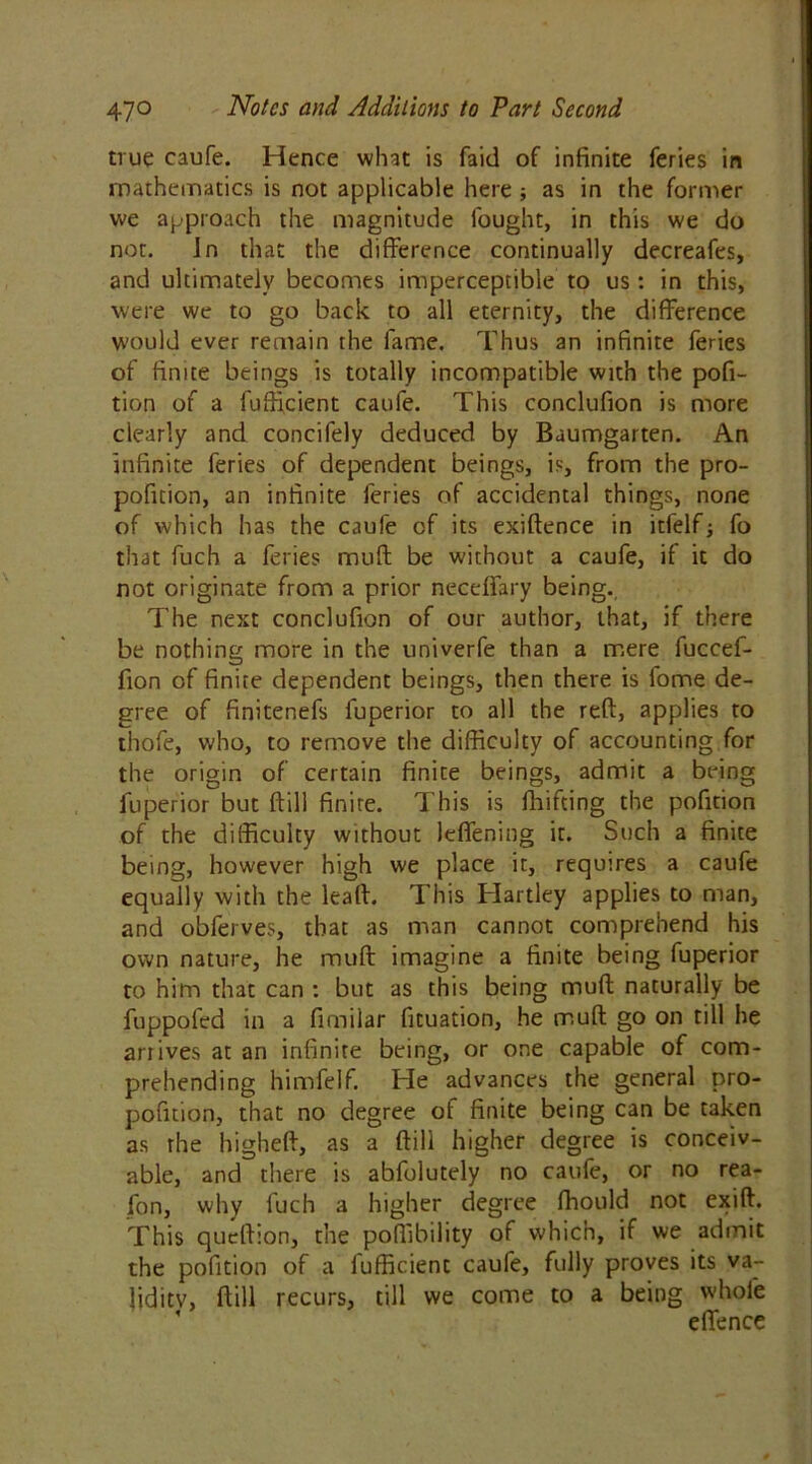 true caufe. Hence what is faid of infinite feries in mathematics is not applicable here ; as in the former we approach the magnitude fought, in this we do not. In that the difference continually decreafes, and ultimately becomes imperceptible to us : in this, were we to go back to all eternity, the difference would ever remain the fame. Thus an infinite feries of finite beings is totally incompatible with the pofi- tion of a fufficient caufe. This conclufion is more clearly and concifely deduced by Baumgarten. An infinite feries of dependent beings, is, from the pro- pofition, an infinite feries of accidental things, none of which has the caufe of its exiftence in itfelf; fo that fuch a feries muff be without a caufe, if it do not originate from a prior neceffary being.. The next conclufion of our author, that, if there be nothing more in the univerfe than a mere fuccef- fion of finite dependent beings, then there is fome de- gree of finitenefs fuperior to all the reft, applies to thofe, who, to remove the difficulty of accounting for the origin of certain finite beings, admit a being fuperior but ftill finite. This is drifting the pofition of the difficulty without leffening it. Such a finite being, however high we place it, requires a caufe equally with the leaft. This Hartley applies to man, and obferves, that as man cannot comprehend his own nature, he muft imagine a finite being fuperior to him that can : but as this being muft naturally be fuppoled in a fimilar fituation, he muft go on till he arrives at an infinite being, or one capable of com- prehending himfelf. He advances the general pro- pofition, that no degree of finite being can be taken as the higheft, as a ftill higher degree is conceiv- able, and there is abfolutely no caufe, or no rea- fon, why fuch a higher degree ftrould not exift. This queftion, the poffibility of which, if we admit the pofition of a fufficient caufe, fully proves its va- lidity, ftill recurs, till we come to a being whole effence