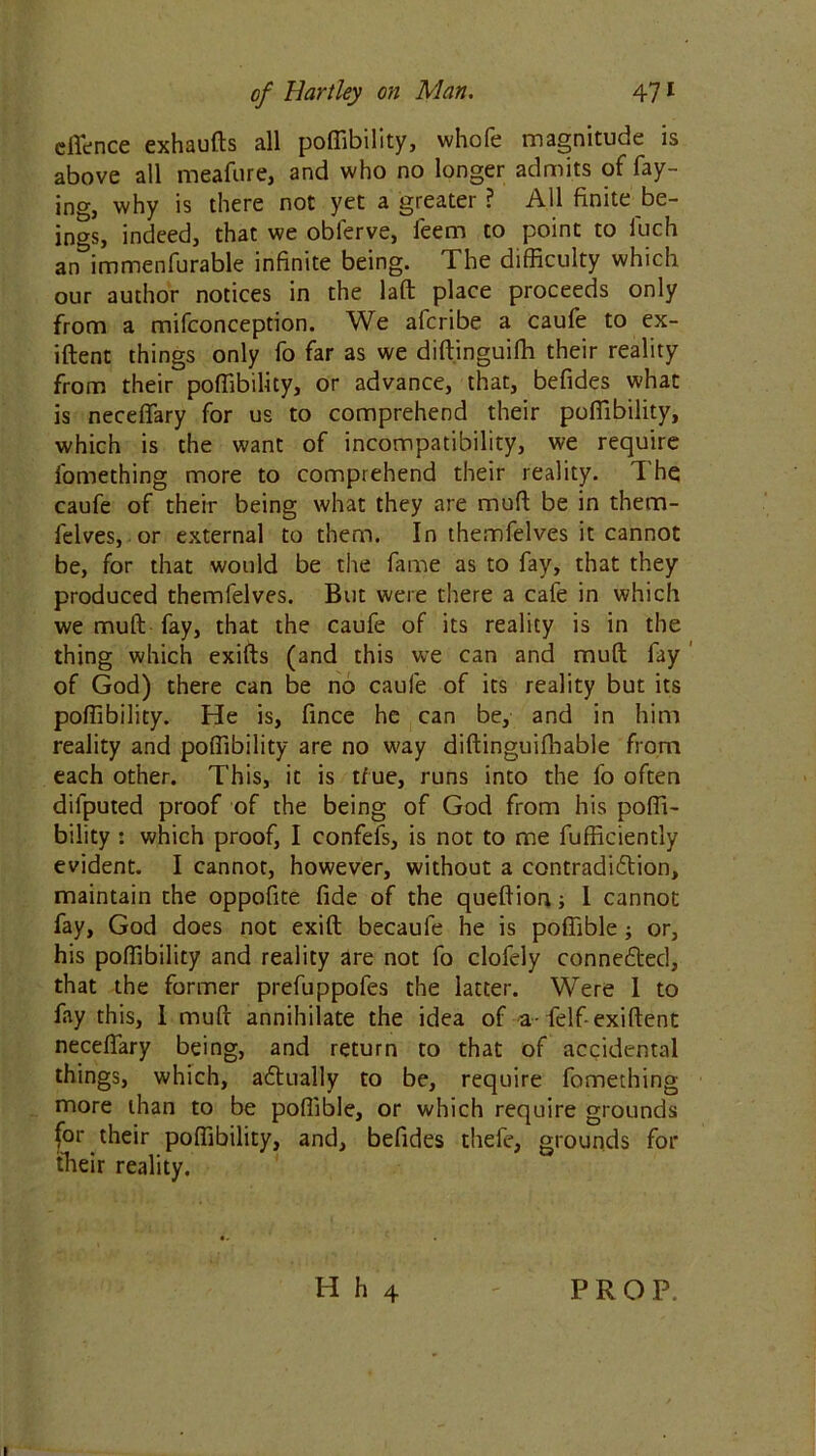 effence exhaufts all poffibility, whofe magnitude is above all meafure, and who no longer admits of fay- ing, why is there not yet a greater ? All finite be- ings, indeed, that we oblerve, feem to point to iuch an immenfurable infinite being. The difficulty which our author notices in the laft place proceeds only from a mifconception. We afcribe a caufe to ex- iftent things only fo far as we diftinguifh their reality from their poffibility, or advance, that, befides what is neceflary for us to comprehend their poffibility, which is the want of incompatibility, we require fomething more to comprehend their reality. The caufe of their being what they are mull be in them- felves, or external to them. In themfelves it cannot be, for that would be the fame as to fay, that they produced themfelves. But were there a cafe in which we mult fay, that the caufe of its reality is in the thing which exifts (and this we can and mud fay of God) there can be no caufe of its reality but its poffibility. He is, fince he can be, and in him reality and poffibility are no way diftinguiffiable from each other. This, it is t/ue, runs into the fo often difputed proof of the being of God from his poffi- bility : which proof, I confefs, is not to me Efficiently evident. I cannot, however, without a contradidlion, maintain the oppofite fide of the queftion; 1 cannot fay, God does not exift becaufe he is poffible; or, his poffibility and reality are not fo clofely connefted, that the former prefuppofes the latter. Were 1 to fay this, 1 mufr annihilate the idea of a-felf-exiftent neceflary being, and return to that of accidental things, which, adtually to be, require fomething more than to be poffible, or which require grounds for their poffibility, and, befides thefe, grounds for their reality. H h 4 PROP.