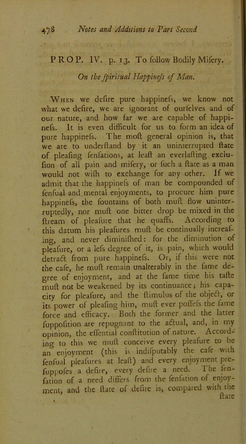 PROP. IV. p. 13. To follow Bodily Mifery. On the fpiritual Happinefs of Man. When we defire pure happinefs, we know not what we defire, we are ignorant of ourielves and of our nature, and how far we are capable of happi- nefs. It is even difficult for us to form an idea of pure happinefs. The mod general opinion is, that we are to underftand by it an uninterrupted date of pleafing fenfations, at lead an everlading exciu- fion of all pain and mifery, or luch a date as a man would not with to exchange for any other. If we admit that the happinefs of man be compounded of fenfual and mental enjoyments, to procure him pure happinefs, the fountains of both mud flow uninter- ruptedly, nor mud one bitter drop be mixed in the dream of pleafure that he quaffs. According to this datum his pleafures mud be continually increaf- ing, and never diminifhed: for the diminution of pleafure, or a lefs degree of it, is pain, which would detraft from pure happinefs. Or, if this were not the cafe, he mud remain unalterably in the fame de- gree of enjoyment, and at the fame time his tade mud not be weakened by its continuance; his capa- city for pleafure, and the dimulus of the objed, or its power of pleafing him, mud ever poffefs the fame force and efficacy. Both the former and the latter fuppofition are repugnant to the adtual, and, in my opinion, the effential conditution of nature. Accord- ing to this we mud conceive every pleafure to be an^ enjoyment (this is indifputably the cafe with fenfual pleafures at leaft) and every enjoyment pre- fuppofes a defire, every defire a need. The fcn- fation of a need differs from the fenlation of enjoy- ment, and the date of defire is, compared with the date