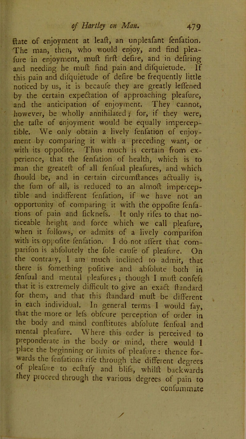 {late of enjoyment at lead, an unpleafant fenfation. The man, then, who would enjoy, and find plea- fure in enjoyment, muft firft defire, and in defiring and needing he muft find pain and difquietude. If this pain and difquietude of defire be frequently little noticed by us, it is becaule they are greatly leflfened by the certain expectation of approaching pleafure, and the anticipation of enjoymenc. They cannot, however, be wholly annihilated j for, if they were, the tafie of enjoyment would be equally impercep- tible. We only obtain a lively fenfation of enjoy- ment by comparing it with a preceding want, or with its oppofite. Thus much is certain from ex- perience, that the fenfation of health, which is to man the greateft of all fenfual pleafures, and which fhould be, and in certain circumftances aftually is, the fum of all, is reduced to an almoft impercep- tible and indifferent fenfation, if we have not an opportunity of comparing it with the oppofite fenfa- tions of pain and ficknefs. It only rifes to that no- ticeable height and force which we call pleafure, when it follows, or admits of a lively comparifon with its oppofite fenfation. I do not affert that com- parifon is abfolutely the foie caule of pleafure. Oh the contraiy, I am much inclined to admit, that there is fomething pofitive and abfolute both in fenfual and mental pleafures ; though I muff confefs that it is extremely difficult to give an exact ftandard for them, and that this ftandard muft be different in each individual. In general terms I would fay, that the more or lefs obfcure perception of order in the body and mind conftitutes abfolute fenfual and mental pleafure. Where this order is perceived to preponderate in the body or mind, there would I place the beginning or limits of pleafure : thence for- wards the fenfations rife through the different degrees of plea fine to eeftafy and blifs, whilrt backwards they pioceed through the various degrees of pain to confummate