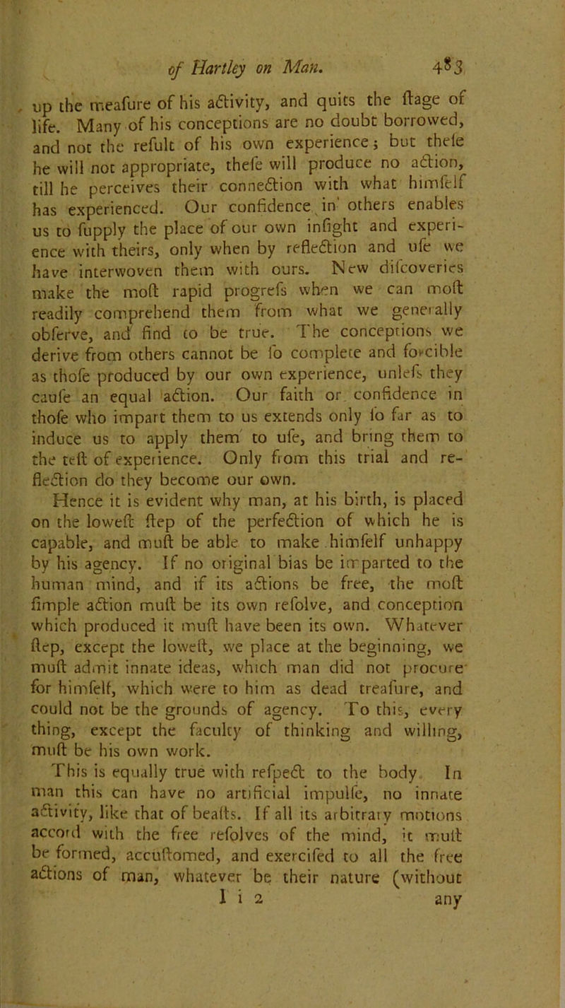 . up the meafure of his a&ivity, and quits the ftage of life. Many of his conceptions are no doubt borrowed, and not the refult of his own experience; but theie he will not appropriate, thefe will produce no aCtion, till he perceives their connexion with what himfelf has experienced. Our confidence in otheis enables us to fupply the place of our own infight and experi- ence with theirs, only when by reflection and ufe we have interwoven them with ours. New diicoveries make the mod rapid progrefs when we can moft readily comprehend them from what we generally obferve, and find to be true. The conceptions we derive from others cannot be fo complete and forcible as thofe produced by our own experience, unlefs they caule an equal aCtion. Our faith or confidence in thofe who impart them to us extends only io far as to induce us to apply them to ufe, and bring them to the ttft of expetience. Only from this trial and re- flection do they become our own. Hence it is evident why man, at his birth, is placed on the lowed ftep of the perfection of which he is capable, and mult be able to make himfelf unhappy by his agency. If no original bias be imparted to the human mind, and if its aCtions be free, the molt Ample aCtion mult be its own refolve, and conception which produced it mu ft have been its own. Whatever ftep, except the loweft, we place at the beginning, we mult admit innate ideas, which man did not procure for himfelf, which were to him as dead treafure, and could not be the grounds of agency. To this, every thing, except the faculty of thinking and willing, muft be his own work. This is equally true with refpeCt to the body In man this can have no artificial impulfe, no innate aCtivity, like that of beaits. If all its arbitraty motions accord with the free refolves of the mind, it muft be formed, accuftomed, and exercifed to all the free aCtions of man, whatever be their nature (without