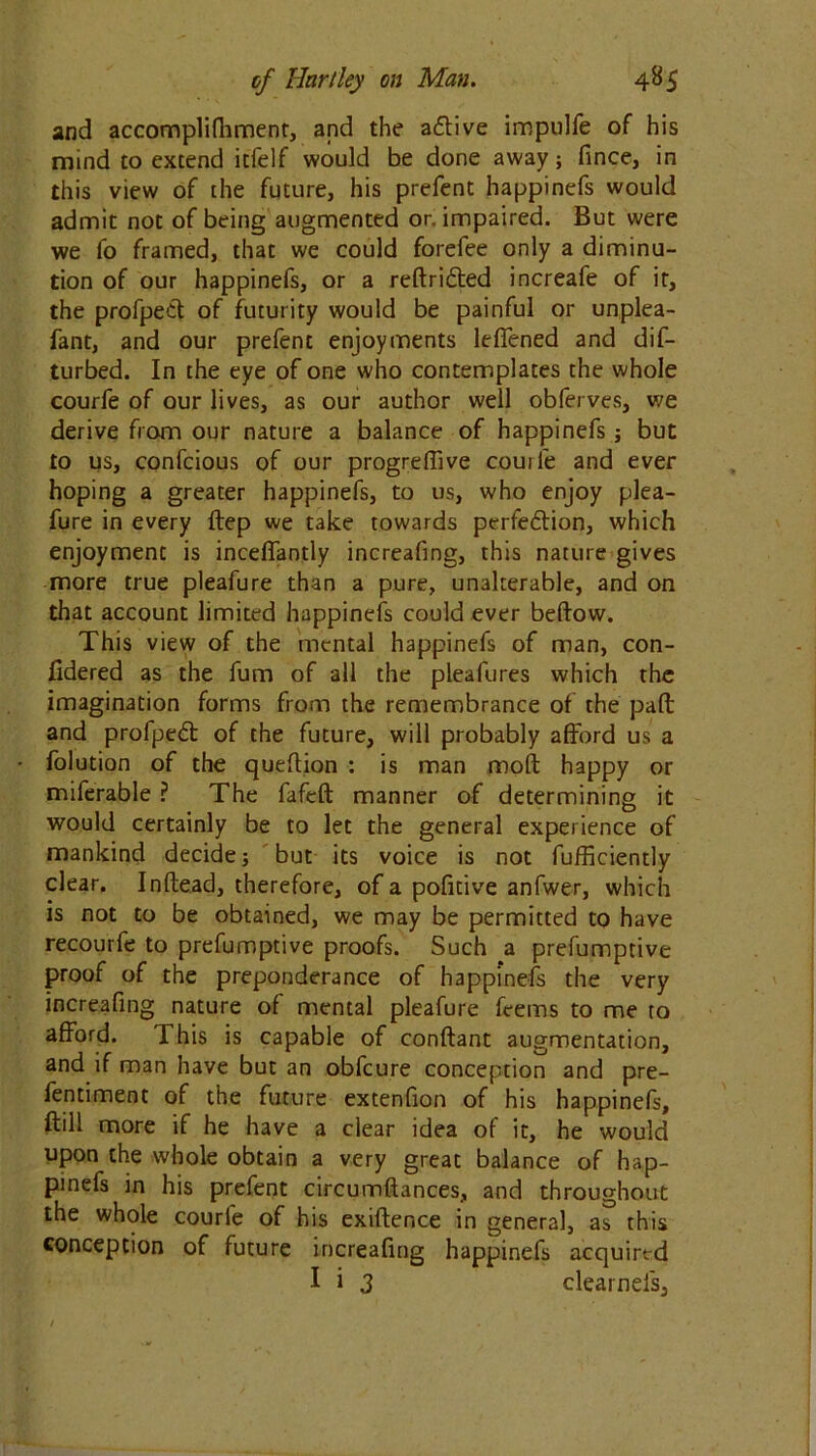 and accomplifhment, and the aftive impulfe of his mind to extend itfelf would be done away; fince, in this view of the future, his prefent happinefs would admit not of being augmented or. impaired. But were we fo framed, that we could forefee only a diminu- tion of our happinefs, or a reftri&ed increafe of it, the profpett of futurity would be painful or unplea- fant, and our prefent enjoyments leffened and dif- turbed. In the eye of one who contemplates the whole courfe of our lives, as our author well obferves, we derive from our nature a balance of happinefs; but to us, confcious of our progreffive couil'e and ever hoping a greater happinefs, to us, who enjoy plea- fure in every ftep we take towards perfedtion, which enjoyment is inceffantly increafing, this nature gives more true pleafure than a pure, unalterable, and on that account limited happinefs could ever beftow. This view of the mental happinefs of man, con- fidered as the fum of all the pleafures which the imagination forms from the remembrance of the paft and profpedt of the future, will probably afford us a folution of the queftion : is man moft happy or miferable ? The fafeft manner of determining it would certainly be to let the general experience of mankind decide; but its voice is not fufficiently clear. Inftead, therefore, of a pofitive anfwer, which is not to be obtained, we may be permitted to have recourfe to preemptive proofs. Such a prefumptive proof of the preponderance of happi*nefs the very increafing nature of mental pleafure feems to me to afford. This is capable of conftant augmentation, and if man have but an obfcure conception and pre- fentiment of the future extenfion of his happinefs, ftill more if he have a clear idea of it, he would upon the whole obtain a very great balance of hap- pinefs in his prefent circumftances, and throughout the whole courle of his exiftence in general, as this conception of future increafing happinefs acquired I i 3 clearnefs.