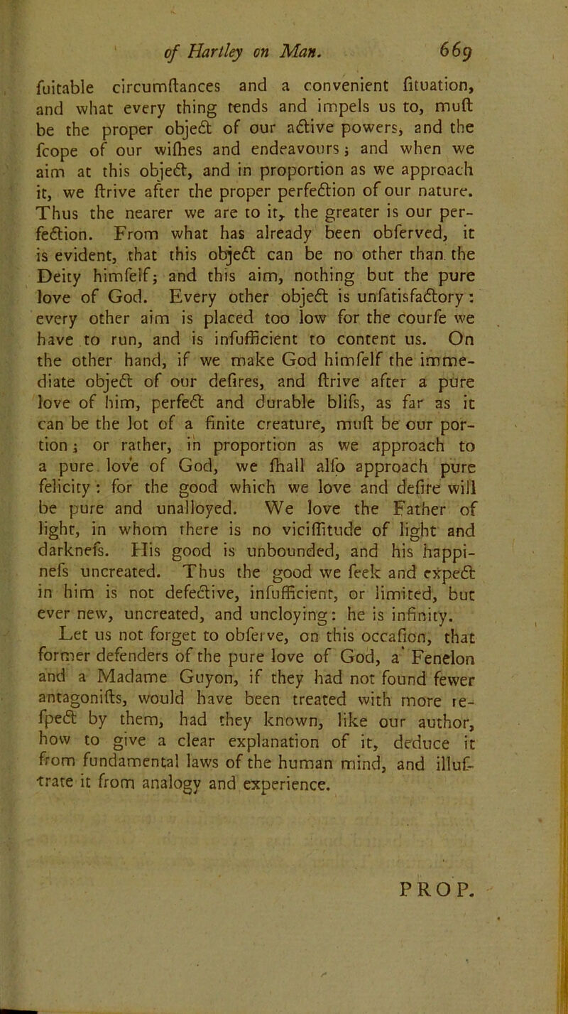 fuitable circumftances and a convenient fituation, and what every thing tends and impels us to, mud be the proper objed of our adive powers, and the fcope of our wifhes and endeavours; and when we aim at this objed, and in proportion as we approach it, we ftrive after the proper perfedion of our nature. Thus the nearer we are to it,, the greater is our per- fedion. From what has already been obferved, it is evident, that this objed can be no other than the Deity himfeif; and this aim, nothing but the pure love of God. Every other objed is unfatisfadory: every other aim is placed too low for the courfe we have to run, and is infufficient to content us. On the other hand, if we make God himfeif the imme- diate objed of our defires, and ftrive after a pure love of him, perfed and durable blifs, as far as it can be the lot of a finite creature, muft be our por- tion ; or rather, in proportion as we approach to a pure love of God, we fhall all'o approach pure felicity : for the good which we love and defire will be pure and unalloyed. We love the Father of light, in whom there is no viciftitude of light and darknefs. His good is unbounded, and his happi- nefs uncreated. Thus the good we feek and exped in him is not defedive, infufficient, or limited, but ever new, uncreated, and uncloying: he is infinity. Let us not forget to obfei ve, on this occafion, that former defenders of the pure love of God, a’ Fenelon and a Madame Guyon, if they had not found fewer antagonifts, would have been treated with more re- fped by them, had they known, like our author, how to give a clear explanation of it, deduce it from fundamental laws of the human mind, and illuf- trate it from analogy and experience. PROP.