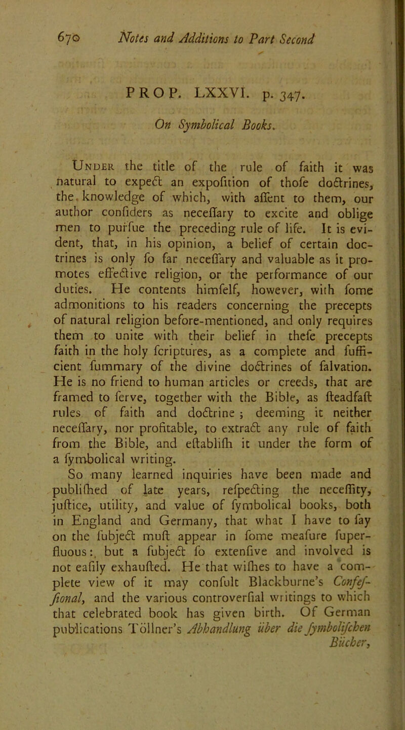 PROP. LXXVI. p. 347. On Symbolical Books. Under the title of the rule of faith it was natural to exped an expofition of thofe dodrines, the knowledge of which, with afient to them, our author confiders as neceflary to excite and oblige men to puffue the preceding rule of life. It is evi- dent, that, in his opinion, a belief of certain doc- trines is only fo far neceflary and valuable as it pro- motes effedive religion, or the performance of our duties. He contents himfelf, however, with fome admonitions to his readers concerning the precepts of natural religion before-mentioned, and only requires them to unite with their belief in thefe precepts faith in the holy fcriptures, as a complete and fuffi- cient fummary of the divine dodrines of falvation. He is no friend to human articles or creeds, that are framed to ferve, together with the Bible, as fteadfaft rules of faith and dodrine ; deeming it neither neceflary, nor profitable, to extrad any rule of faith from the Bible, and eftablifh it under the form of a fymbolical writing. So many learned inquiries have been made and publifhed of late years, refpeding the neceflity, juftice, utility, and value of fymbolical books, both in England and Germany, that what I have to fay on the lubjed mull appear in fome meafure fuper- fluous:, but a fubjed fo extenflve and involved is not eafily exhaufted. He that wifhes to have a com- plete view of it may confult Blackburne’s ConfeJ- fional, and the various controverfial writings to which that celebrated book has given birth. Of German publications Tollner’s Abhandlung uber die Jymbolijfchen Bucher,