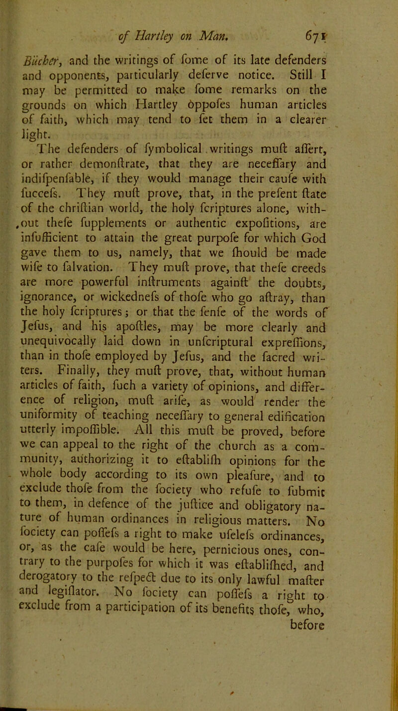 Biicher, and the writings of fome of its late defenders and opponents, particularly deferve notice. Still I may be permitted to make fome remarks on the grounds on which Hartley bppofes human articles of faith, which may tend to fet them in a clearer light. The defenders of fymbolical writings muft affert, or rather demonftrate, that they are neceffary and indifpenfable, if they would manage their caufe with fuccefs. They muft prove, that, in the prefent ftate of the chriftian world, the holy fcriptures alone, with- out thefe fupplements or authentic expofitions, are inefficient to attain the great purpofe for which God gave them to us, namely, that we fhould be made wife to falvation. They muft prove, that thefe creeds are more powerful inftruments againft the doubts, ignorance, or wickednefs of thofe who go aftray, than the holy fcriptures; or that the fenfe of the words of Jefus, and his apoftles, may be more clearly and unequivocally laid down in unfcriptural expreflions, than in thofe employed by Jefus, and the facred wri- ters. Finally, they muft prove, that, without human articles of faith, fuch a variety of opinions, and differ- ence of religion, muft arife, as would render the uniformity of teaching neceffary to general edification utterly impoffible. All this muft be proved, before we can appeal to the right of the church as a com- munity, authorizing it to eftablifh opinions for the whole body according to its own pleafure, and to exclude thofe from the fociety who refufe to lubmic to them, in defence of the juftice and obligatory na- ture of human ordinances in religious matters. No fociety can poffefs a right to make ufelefs ordinances, or, as the cafe would be here, pernicious ones, con- trary to the purpofes for which it was eftablifhed, and derogatory to the refped due to its only lawful mafter and legiflator. No fociety can poffefs a right to exclude from a participation of its benefits thofe,& who, before