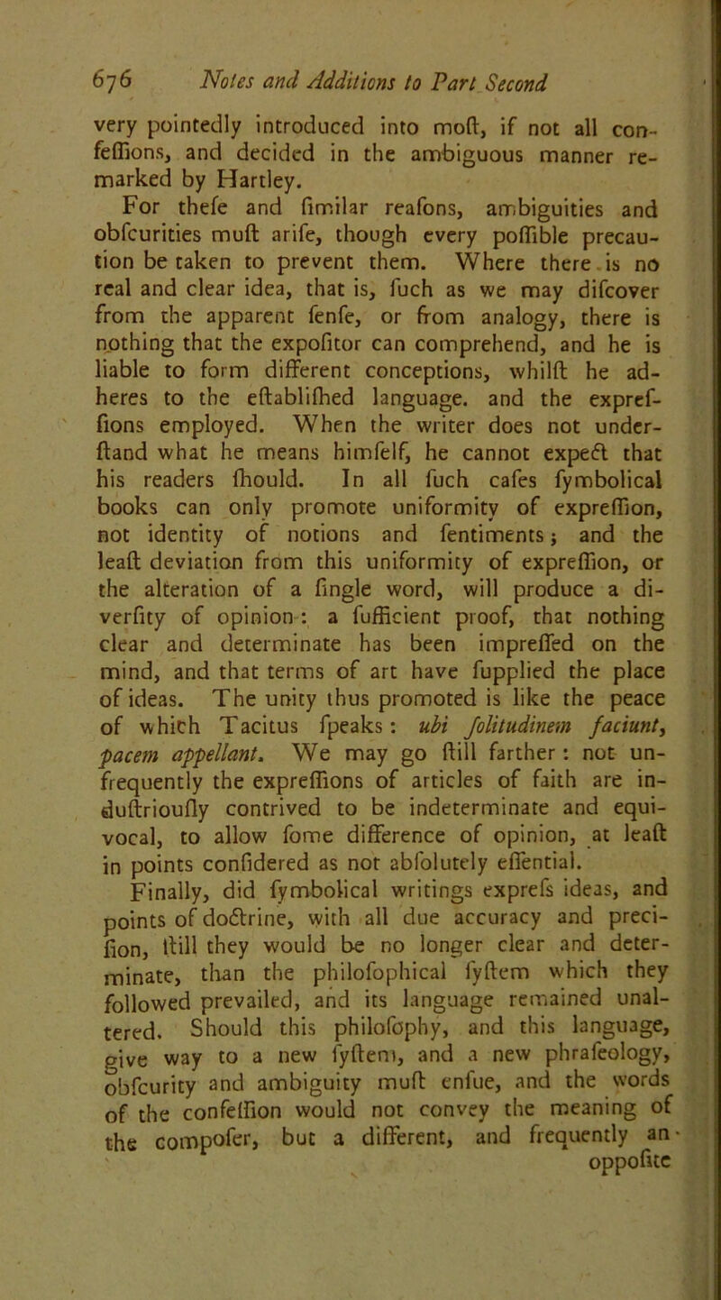 very pointedly introduced into mod, if not all con- fefiions, and decided in the ambiguous manner re- marked by Hartley. For thefe and fimilar reafons, ambiguities and obfeurities muft arife, though every poftible precau- tion be taken to prevent them. Where there , is no real and clear idea, that is, fuch as we may difeover from the apparent fenfe, or from analogy, there is nothing that the expofitor can comprehend, and he is liable to form different conceptions, whilft he ad- heres to the eftablifhed language, and the expref- fions employed. When the writer does not under- ftand what he means himfelf, he cannot expefl that his readers fhould. In all fuch cafes fymbolical books can only promote uniformity of exprefTion, not identity of notions and fentiments; and the leaft deviation from this uniformity of exprefTion, or the alteration of a Tingle word, will produce a di- verfity of opinion : a fufficient proof, that nothing clear and determinate has been impreffed on the mind, and that terms of art have fupplied the place of ideas. The unity thus promoted is like the peace of which Tacitus fpeaks: ubi Jolitudinem faciunt, pacem appellant, We may go ftill farther: not un- frequently the expreffions of articles of faith are in- duftrioufly contrived to be indeterminate and equi- vocal, to allow fome difference of opinion, at leaft in points confidered as not abfolutely effential. Finally, did fymbolical writings exprefs ideas, and points of doeftrine, with all due accuracy and preci- fion, ftill they would be no longer clear and deter- minate, than the philofophical fyftem which they followed prevailed, and its language remained unal- tered. Should this philofophy, and this language, give way to a new fyftem, and a new phrafeology, obfeurity and ambiguity muft enfue, and the words of the confeffion would not convey the meaning of the compofer, but a different, and frequently an oppofite