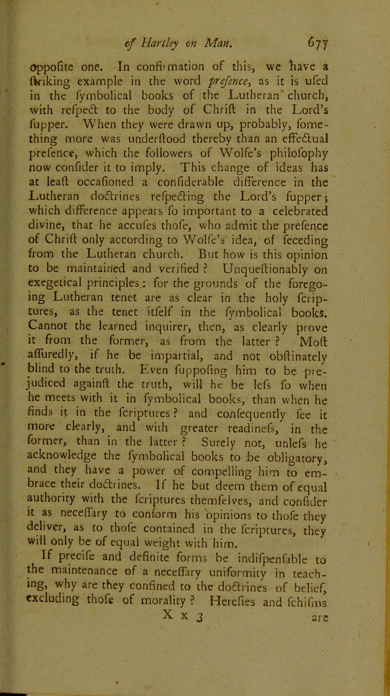 oppofite one. In confirmation of this, we have a (Viking example in the word prefence, as it is ufed in the fymbolical books of the Lutheran church, with refpetft to the body of Chrift in the Lord’s fupper. When they were drawn up, probably, fome- thing more was underftood thereby than an effectual prefence, which the followers of Wolfe’s philofophy now confider it to imply. This change of ideas has at lead: occafioned a confiderable difference in the Lutheran dorftrines refpedling the Lord’s fupper; which difference appears fo important to a celebrated divine, that he accufes thofe, who admit the prefence of Chrift only according to Wolfe’s idea, of feceding from the Lutheran church. But how is this opinion to be maintained and verified ? Unqueftionably on exegeiical principles.: for the grounds of the forego- ing Lutheran tenet are as clear in the holy ferip- tures, as the tenet itfelf in the fymbolical books. Cannot the learned inquirer, then, as clearly prove it from the former, as from the latter ? Moft afluredly, if he be impartial, and not obftinately blind to the truth. Even fuppofing him to be pre- judiced againft the truth, will he be lefs fo when he meets with it in fymbolical books, than when he finds tt in the feriptures ? and confequently fee it more clearly, and with greater readinefs, in the former, than in the latter ? Surely not, unlefs he acknowledge the fymbolical books to .be obligatory, and they have a power of compelling him to em- brace their doftiines. If he but deem them of equal authority with the feriptures themfelves, and confider it as neceffary to conform his opinions to thofe they deliver, as to thofe contained in the feriptures, they will only be of equal weight with him. If precife and definite forms be indifpenfable to the maintenance of a neceftary uniformity in teach- ing, why are they confined to the do&rines of belief, excluding thofe of morality ? Herefies and fchifms