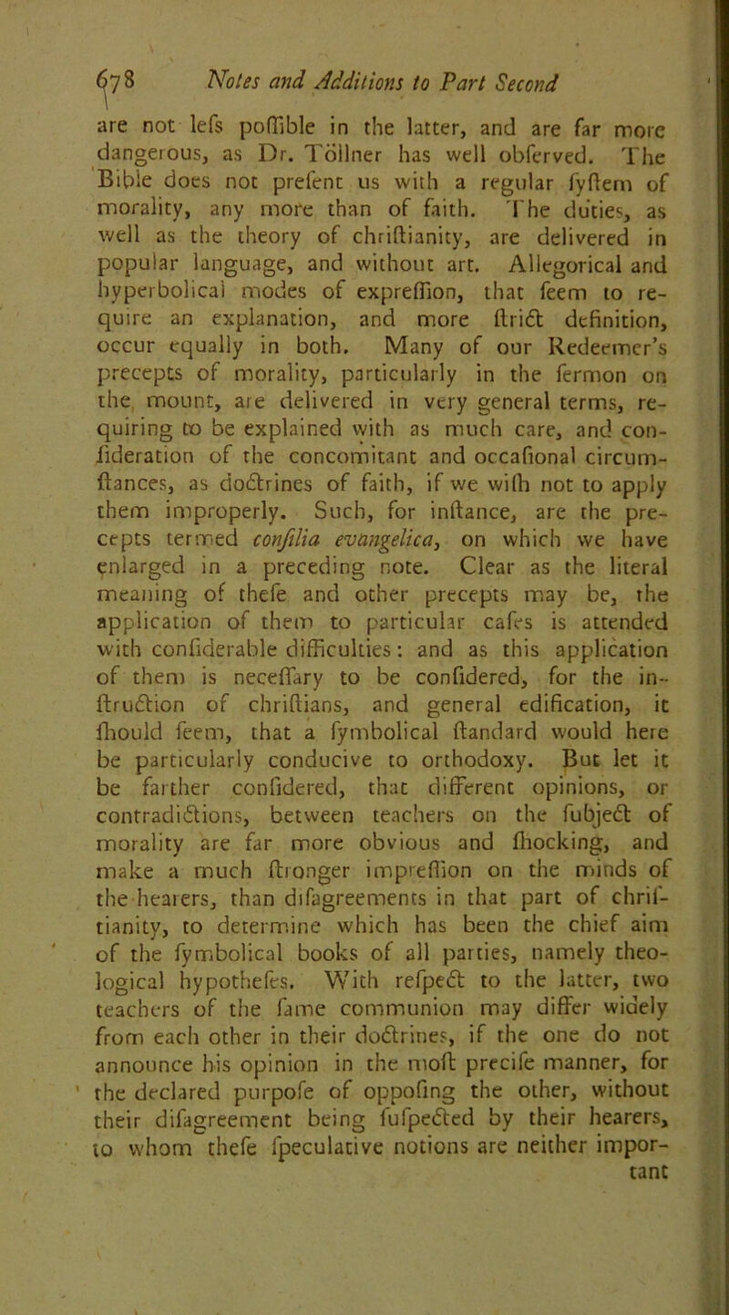 are not lefs poffible in the latter, and are far more dangerous, as Dr. Tollner has well obferved. The Bible does not prefent us with a regular fyftem of morality, any more than of faith. The duties, as well as the theory of chriftianity, are delivered in popular language, and without art. Allegorical and hyperbolical modes of expreffion, that feem to re- quire an explanation, and more ftridt definition, occur equally in both. Many of our Redeemer’s precepts of morality, particularly in the fermon on the mount, are delivered in very general terms, re- quiring to be explained with as much care, and con- (lderation of the concomitant and occafional circum- ftances, as dodbines of faith, if we with not to apply them improperly. Such, for inftance, are the pre- cepts termed confilia evangelic a, on which we have enlarged in a preceding note. Clear as the literal meaning of thefe and other precepts may be, the application of them to particular cafes is attended with confiderable difficulties: and as this application of then) is neceflfary to be confidered, for the in- ftrudtion of chriflians, and general edification, it fliould feem, that a fymbolical ftandard would here be particularly conducive to orthodoxy. But let it be farther confidered, thac different opinions, or contradidtions, between teachers on the fubjedt of morality are far more obvious and (hocking, and make a much ftronger imprefiion on the minds of the heaiers, than difagreements in that part of chrif- tianity, to determine which has been the chief aim of the fymbolical books of all parties, namely theo- logical hypothefes. With refpedt to the latter, two teachers of the fame communion may differ widely from each other in their dodbines, if the one do not announce his opinion in the moft precife manner, for ' the declared purpofe of oppofing the other, without their difagreement being fufpedted by their hearers, to whom thefe fpeculative notions are neither impor- tant