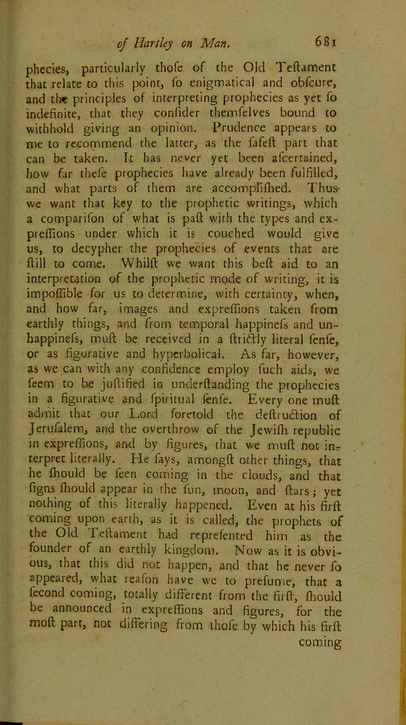 phecies, particularly thofe of the Old Teftament that relate to this point, fo enigmatical and obfcure, and the principles of interpreting prophecies as yet fo indefinite, that they confider themfelves bound to withhold giving an opinion. Prudence appears to me to recommend the latter, as the fafeft part that can be taken. It has never yet been afcertained, how far thefe prophecies have already been fulfilled, and what parts of them are accomplifhed. Thus- we want that key to the prophetic writings, which a companion of what is paft with the types and ex- preffions under which it is couched would give us, to decypher the prophecies of events that are ftill to come. Whilft we want this beft aid to an interpretation of the prophetic mode of writing, it is impoflible for us to determine, with certainty, when, and how far, images and expreffions taken from earthly things, and from temporal happinels and un- bappinefs, mult be received in a ftriftly literal fenfe, or as figurative and hyperbolical. As far, however, as we can with any confidence employ fuch aids, we feem to be juftified in understanding the prophecies in a figurative and fpiritual fenfe. Every one muft admit that our Lord foretold the deftru&ion of Jerufalem, and the overthrow of the Jewifh republic in expreffions, and by figures, that we muft not- in- terpret literally. He fays, amongft other things, that he fhould be feen coming in the clouds, and that figns fhould appear in the fun, moon, and flat s; yet nothing of this literally happened. Even at his firft coming upon earth, as it is called, the prophets of the Old Teftament had reprefented him as the founder of an earthly kingdom. Now as it is obvi- ous, that this did not happen, and that he never fo appeared, what reafon have we to prefume, that a fecond coming, totally different from the firft, fhould be announced in expreffions and figures, for the moft parr, not differing from thofe by which his firft coming