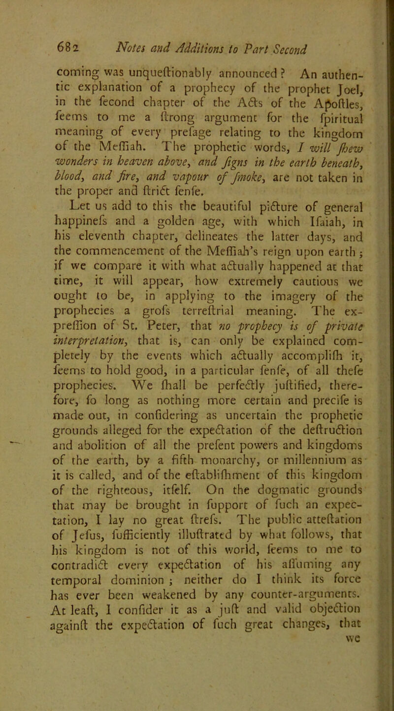 coming was unqueftionably announced ? An authen- tic explanation of a prophecy of the prophet Joel, in the fecond chapter of the Ads of the Apoftles, feems to me a ftrong argument for the fpiritual meaning of every prefage relating to the kingdom of the Meffiah. The prophetic words, I will Jhew wonders in heaven above, and figns in the earth beneath, blood, and fire, and vapour of finoke, are not taken in the proper and ftrid fenfe. Let us add to this the beautiful pidure of general happinefs and a golden age, with which Ifaiah, in his eleventh chapter, delineates the latter days, and the commencement of the Meffiah’s reign upon earth ; if we compare it with what adually happened at that time, it will appear, how extremely cautious we ought to be, in applying to the imagery of the prophecies a grofs terreftrial meaning. The ex- preftion of St. Peter, that no prophecy is of private interpretation, that is, can only be explained com- pletely by the events which adually accomplifh it, feems to hold good, in a particular fenfe, of all thefe prophecies. We fhall be perfedly juftified, there- fore, fo long as nothing more certain and precife is made out, in confidering as uncertain the prophetic grounds alleged for the expedation of the deftrudion and abolition of all the prefent powers and kingdoms of the earth, by a fifth monarchy, or millennium as it is called, and of the eftablifhment of this kingdom of the righteous, itfelf. On the dogmatic grounds that may be brought in fupport of fuch an expec- tation, I lay no great ftrefs. The public atteftation of Jefus, fufficiently illuftrattd by what follows, that his kingdom is not of this world, feems to me to contradid every expedation of his a (Turning any temporal dominion ; neither do I think its force has ever been weakened by any counter-arguments. At lead, 1 confider it as a juft and valid objedion againft the expedation of fuch great changes, that we