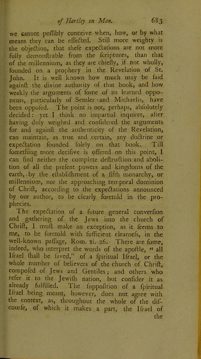 we cannot poffibly conceive when, how, or by what means they can be effected. Still more weighty is the objedtion, that thefe expeditions are not more fully demonftrable from the fcriptures, than that of the millennium, as they are chiefly, if not wholly, founded on a prophecy in the Revelation of St. John. It is well known how much may be laid againfl: the divine authority of that book, and how weakly the arguments of fome of its learned oppo- nents, particularly of Semler - and Michaelis, have been oppoled. The point is not, perhaps, abfolutely decided: yet I think no impartial inquirer, after having duly weighed and confidered the arguments for and againfl: the authenticity of the Revelation, can maintain, as true and .certain, any dodtrine or expedtation founded folely on that book. Till fomething more decifive is offered on this point, I can find neither the complete deftrudlion and aboli- tion of all the prefent powers and kingdoms of the earth,-by the eftablifhment of a fifth monarchy, or millennium, nor the approaching temporal dominion of Chrifl:, according to the expeditions announced by our author, to be clearly foretold in the pro- phecies. The expedtation of a future general converfion and gathering of the Jews into the church of Chriff, I muft make an exception, as it feems to me, to be foretold with fufficient clearnefs, in the well-known paffage, Rom. xi. 16. There are fome, indeed, who interpret the words of the apoftle, “ all Ifrael fhall be faved,” of a fpiritual Ifrael, or the whole number of believers of the church of Chrifl:, compofed of Jews and Gentiles; and others who refer it to the Jewifh nation, but confider it as already fulfilled. The fuppofition of a fpiritual Ilrael being meant, however, does not agree with the context, as, throughout the whole of the dif- courfe, of which it makes a part, the Ifrael of the