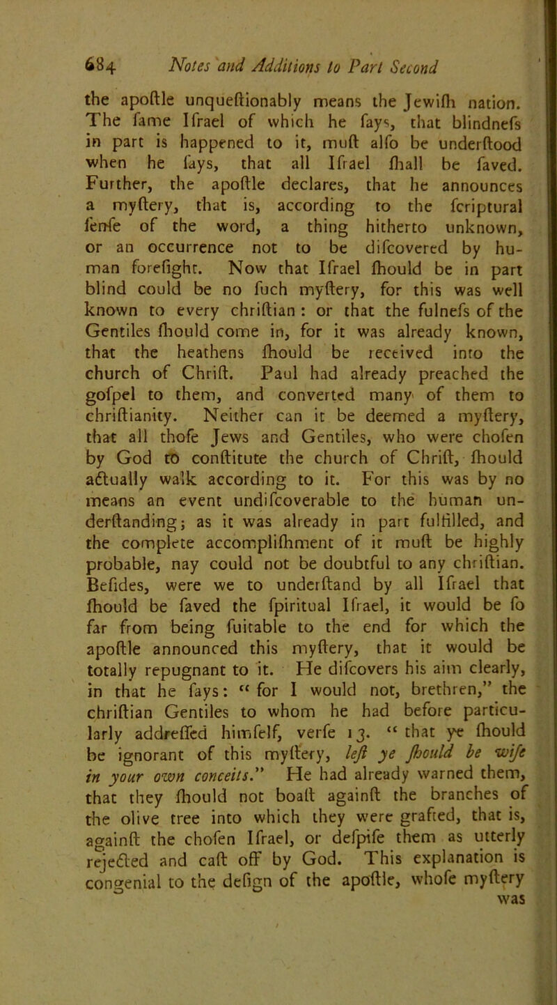 the apoftle unqueftionably means the Jewilh nation. The fame Ifrael of which he fays, that blindnefs in part is happened to it, muft alfo be underftood when he fays, that all Ifrael fhall be faved. Further, the apoftle declares, that he announces a myftery, that is, according to the fcriptural fenfe of the word, a thing hitherto unknown, or an occurrence not to be difcovercd by hu- man forefight. Now that Ifrael Ihould be in part blind could be no fuch myftery, for this was well known to every chriftian : or that the fulnefs of the Gentiles Ihould come in, for it was already known, that the heathens Ihould be received into the church of Chrift. Paul had already preached the gofpel to them, and converted many' of them to chriftianity. Neither can it be deemed a myftery, that all thofe Jews and Gentiles, who were chofen by God to conftitute the church of Chrift, Ihould actually walk according to it. For this was by no means an event undifcoverable to the human un- derftanding; as it was already in part fulfilled, and the complete accomplifhment of it muft be highly probable, nay could not be doubtful to any chriftian. Befides, were we to underftand by all Ifrael that Ihould be faved the fpiritual Ifrael, it would be fo far from being fuitable to the end for which the apoftle announced this myftery, that it would be totally repugnant to it. He difcovers his aim clearly, in that he fays: “ for I would not, brethren,” the chriftian Gentiles to whom he had before particu- larly addrefled himfelf, verfe 13. “ that ye Ihould be ignorant of this myftery, left ye Jhould be wife in your own conceits. He had already warned them, that they Ihould not boaft againft the branches of the olive tree into which they were grafted, that is, againft the chofen Ifrael, or defpife them as utterly rejeded and caft off by God. This explanation is congenial to the defign of the apoftle, whofe myftery was