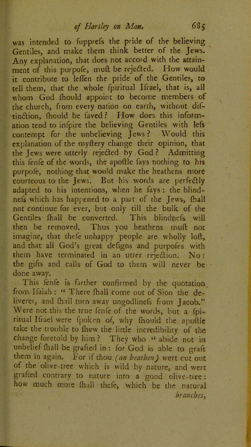 was intended to fupprefs the pride of the believing Gentiles, and make them think better of the Jews. Any explanation, that does not accord with the attain- ment of this purpofe, mull be reje&ed. How would it contribute to lefien the pride of the Gentiles, to tell them, that the whole fpiritual Ifrael, that is, all whom God fhould appoint to become members of the church, from every nation on earth, without dif- tin&ion, fhould be faved ? How does this inform- ation tend to infpire the believing Gentiles with lefs contempt for the unbelieving Jews ? Would this explanation of the myftery change their opinion, that the Jews were utterly rejeded by God ? Admitting this fenfe of the words, the apoftle fays nothing to his purpofe, nothing that would make the heathens more courteous to the Jews. But his words are perfedly adapted to his intentions, when he fays : the blind- nefs which has happened to a part of the Jews, (hall not continue for ever, but only till the bulk of the Gentiles fhall be converted. This biindoefs. will then be removed. Thus you heathens mud not imagine, that thefe unhappy people are v/holly loft, and that all God’s great defigns and purpofes with them have terminated in an utter rejection. No: the gifts and calls of God to them will never be done away. This fenfe is farther confirmed by the quotation from-Ifaiah : cc There fhall come out of Sion the de- liverer, and fhall turn away ungodlinefs from Jacob.” Were not this the true fenfe of the words, but a fpi- ritual Ifrael were fpoken of, why fhould the apoftle take the trouble to fhew the little incredibility of the change foretold by him ? They who “ abide not in unbelief fhall be grafted in : for God is able to graft them in again. For if thou (an heathen) wert cut out of the olive-tree which is wild by nature, and wert grafted contrary to nature into a good olive-tree: how much more fhall thefe, which be the natural branches,