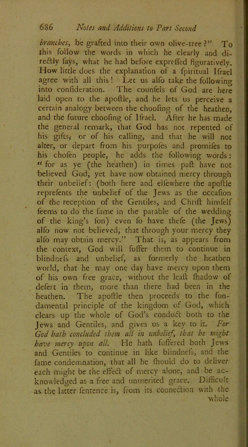 branches, be grafted into their own olive-tree ?” To this follow the words in which he clearly and di- redlly fays, what he had before exprdfcd figuratively. How little does the explanation of a fpiritual Ifrael agree with all this! Let us alfo take the following into confideration. The counfels of God are here laid open to the apoftle, and he lets us perceive a certain analogy between the choofing of the heathen, and the future choofing of Ifrael. After he has made the general remark, that God has not repented of his gifts, or of his calling, and that he will not alter, or depart from his purpofes and promifes to his chofen people, he adds the following words: “ for as ye (the heathen) in times pad have not believed God, yet have now obtained mercy through their unbelief: (both here and elfewhere the apoftle reprefents the unbelief of the Jews as the occafion of the reception of the Gentiles, and Chrift himfelf feems to do the fame in the parable of the wedding of the king’s fon) even fo have thcfe (the Jews) alfo now not believed, that through your mercy they alfo may obtain mercy.” That is, as appears from the context, God will fuffer them to continue in blindnefs and unbelief, as formerly the heathen world, that he may one day have mercy upon them of his own free grace, without the leaft fhadow of defert in them, more than there had been in the heathen. The apoftle then proceeds to the fun- damental principle of the kingdom of God, which clears up the whole of God’s conduct both to the Jews and Gentiles, and gives us a key to it. For God hath concluded them all in unbelief \ that he might have mercy upon all. He hath fufrered both Jews and Gentiles to continue in like blindnefs, and the fame condemnation, that all he fhould do to deliver each might be the effeift of mercy alone, and be ac- knowledged as a free and unmerited grace. Difficult as the latter fentence is, from its connection with the whole