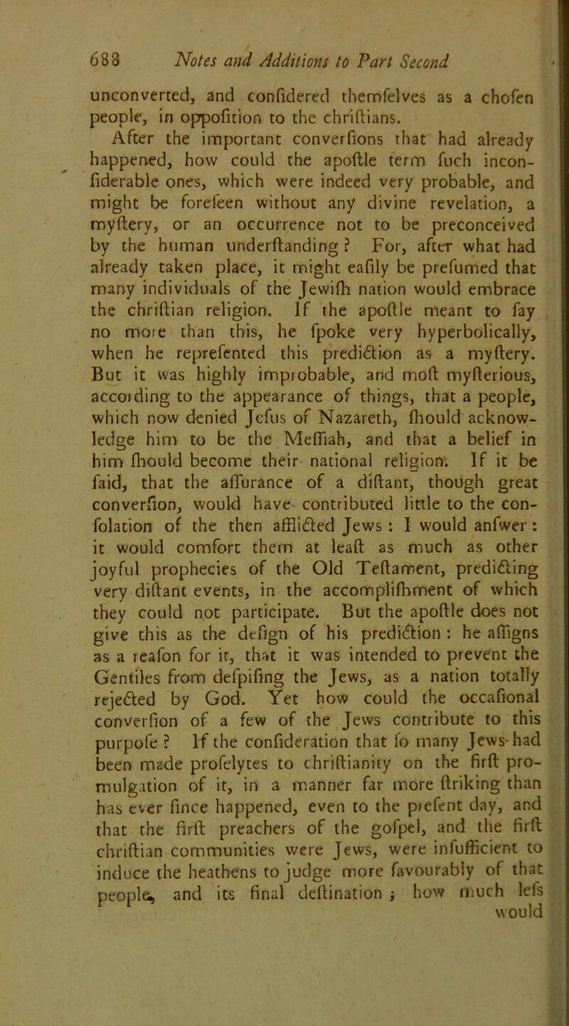 unconverted, and confidered themfelves as a chofen people, in oppoficion to the chriftians. After the important converfions that had already happened, how could the apoftle term fuch incon- fiderable ones, which were indeed very probable, and might be forefeen without any divine revelation, a myftery, or an occurrence not to be preconceived by the human underftanding ? For, after what had already taken place, it might eafily be prefumed that many individuals of the Jewifh nation would embrace the chriftian religion. If the apoftle meant to fay no more than this, he fpoke very hyperbolically, when he reprefentcd this prediction as a myftery. But it was highly improbable, and mod myfterious, according to the appearance of things, that a people, which now denied Jefus of Nazareth, fhould acknow- ledge him to be the Meftiah, and that a belief in him fhould become their national religion. If it be faid, that the affurance of a diftant, though great converfion, would have contributed little to the con- folation of the then afflicted Jews : I would anfwer: it would comfort them at leaft as much as other joyful prophecies of the Old Teftament, predicting very diftant events, in the accomplifhment of which they could not participate. But the apoftle does not give this as the dtfign of his prediction : he aftigns as a reafon for it, that it was intended to prevent the Gentiles from delpifing the Jews, as a nation totally rejected by God. Yet how could the occafional converfion of a few of the Jews contribute to this purpofe ? If the confideration that fo many Jews-had been made profelytes to chriftianity on the firft pro- mulgation of it, in a manner far more ftriking than has ever fince happened, even to the piefent day, and that the firft; preachers of the gofpel, and the firft; chriftian communities were Jews, were inefficient to induce the heathens to judge more favourably of that people, and its final deftination ; how much lefs would