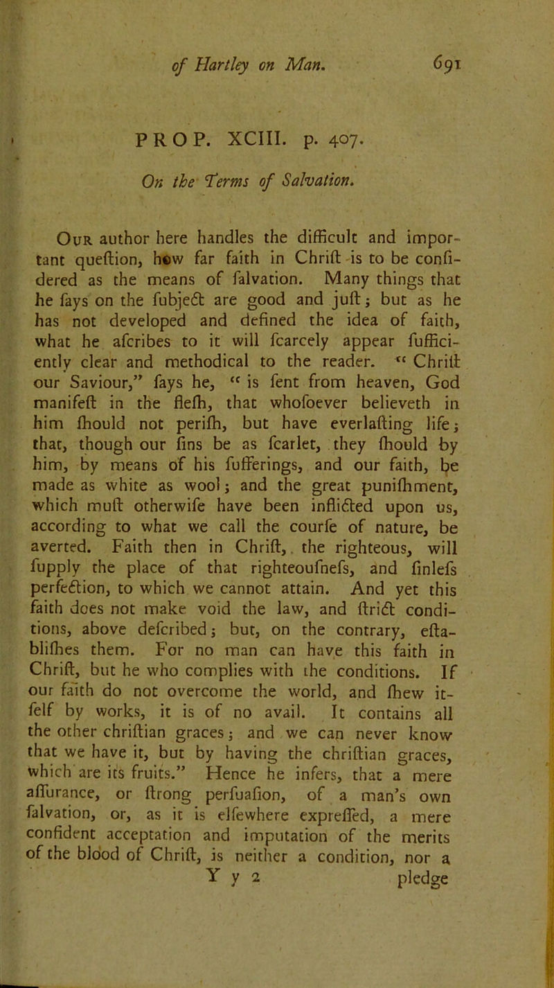 PROP. XCIII. p. 407- On the Terms of Salvation. Our author here handles the difficult and impor- tant queftion, hew far faith in Chrift is to be confi- dered as the means of falvation. Many things that he fays on the fubjedt are good and juft; but as he has not developed and defined the idea of faith, what he afcribes to it will fcarcely appear fuffici- ently clear and methodical to the reader. Chrift our Saviour,” fays he, <c is fent from heaven, God manifeft in the flelh, that whofoever believeth in him fhould not perifh, but have everlafting life; that, though our fins be as fcarlet, they Ihould by him, by means of his fufferings, and our faith, be made as white as wool; and the great punilhment, which muft otherwife have been inflidted upon us, according to what we call the courfe of nature, be averted. Faith then in Chrift,. the righteous, will fupply the place of that righteoufnefs, and finlefs perfedtion, to which we cannot attain. And yet this faith does not make void the law, and ftridt condi- tions, above defcribed; but, on the contrary, efta- blifhes them. For no man can have this faith in Chrift, but he who complies with the conditions. If our faith do not overcome the world, and Ihew it- felf by works, it is of no avail. It contains all the other chriftian graces; and we can never know that we have it, but by having the chriftian graces, which are its fruits.” Hence he infers, that a mere afiurance, or ftrong perfuafion, of a man’s own falvation, or, as it is elfewhere exprefled, a mere confident acceptation and imputation of the merits of the blood of Chrift, is neither a condition, nor a Y y 2 pledge