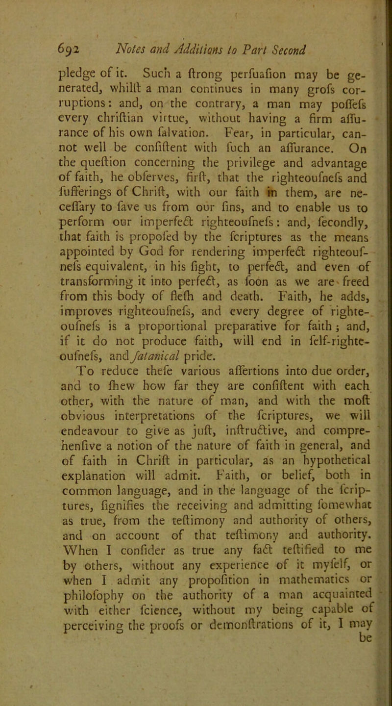 pledge of it. Such a drong perfuafion may be ge- nerated, whilll a man continues in many grofs cor- ruptions : and, on the contrary, a man may pofiefs every chridian virtue, without having a firm aflu- rance of his own falvation. Fear, in particular, can- not well be confident with fuch an afiurance. On the quedion concerning the privilege and advantage of faith, he obferves, fird, that the righteoufncfs and Juderings of Chrid, with our faith in them, are ne- cefiary to fave us from our fins, and to enable us to perform our imperfeft righteoufnefs: and, fecondly, that faith is propofed by the fcriptures as the means appointed by God for rendering imperfeft: righteouf- nefs equivalent, in his fight, to perfeft, and even of transforming it into perfeft, as foon as we are freed from this body of flefh and death. Faith, he adds, improves righteoufnefs, and every degree of righte- oufnefs is a proportional preparative for faith ; and, if it do not produce faith, will end in felf-righte- oulnefs, and Jalanical pride. To reduce thefe various afiertions into due order, and to fhew how far they are confident with each other, with the nature of man, and with the mod obvious interpretations of the fcriptures, we will endeavour to give as jud, indruftive, and compre- henfive a notion of the nature of faith in general, and of faith in Chrid in particular, as an hypothetical explanation will admit. Faith, or belief, both in common language, and in the language of the lcrip- tures, fignifies the receiving and admitting fomewhac as true, from the tedimony and authority of others, and on account of that tedimony and authority. When I confider as true any faft tedified to me by others, without any experience of it mylelf, or when I admit any proportion in mathematics or philofophy on the authority of a man acquainted with either fcience, without my being capable ot perceiving the proofs or demondrations of it, I may be