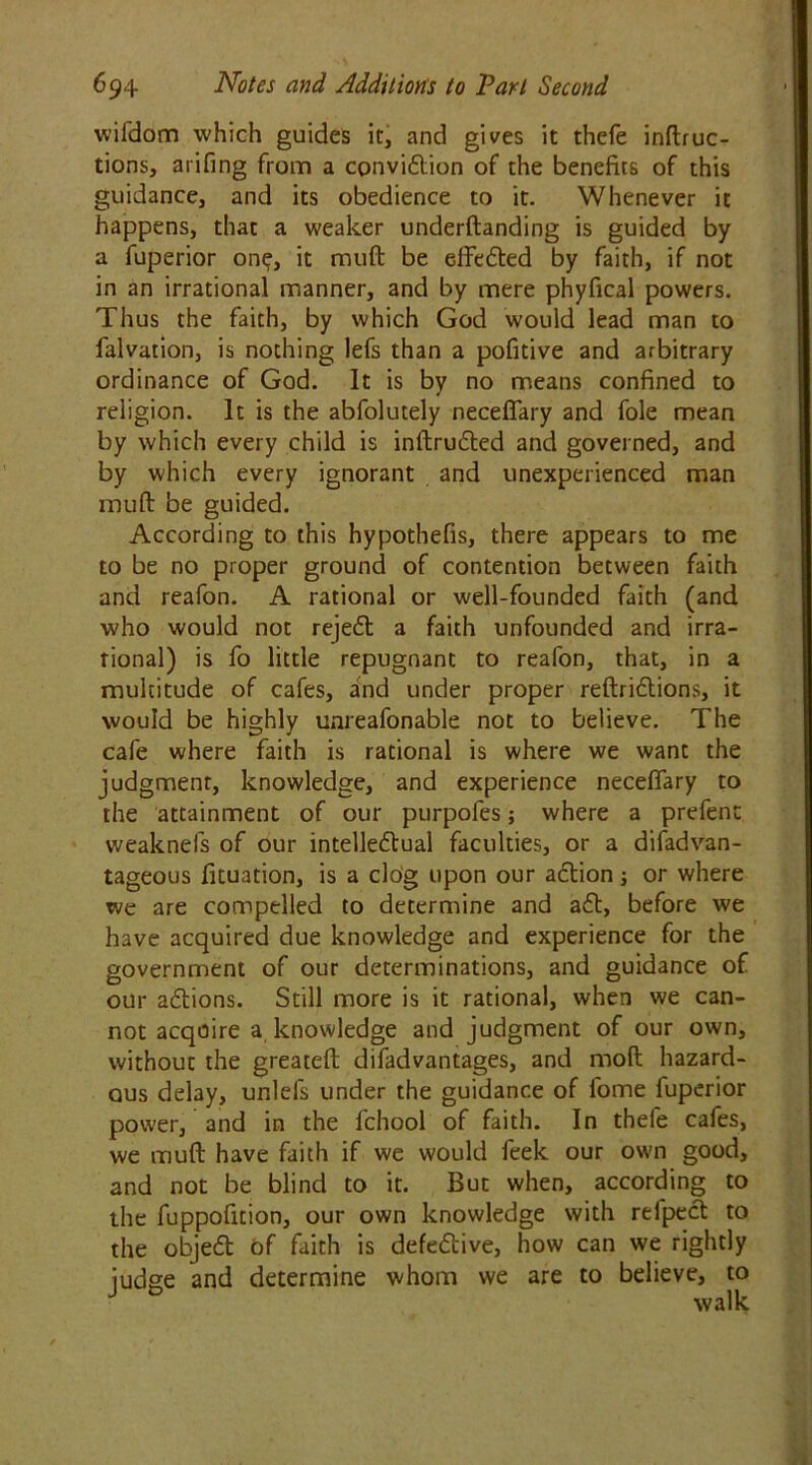 wifddm which guides it, and gives it thefe inflec- tions, arifing from a cpnvidion of the benefits of this guidance, and its obedience to it. Whenever it happens, that a weaker underftanding is guided by a fuperior one, it muft be effeded by faith, if not in an irrational manner, and by mere phyfical powers. Thus the faith, by which God would lead man to falvation, is nothing lefs than a pofitive and arbitrary ordinance of God. It is by no means confined to religion. It is the abfolutely neceflary and foie mean by which every child is inftruded and governed, and by which every ignorant and unexperienced man muft: be guided. According to this hypothefis, there appears to me to be no proper ground of contention between faith and reafon. A rational or well-founded faith (and who would not rejed a faith unfounded and irra- tional) is fo little repugnant to reafon, that, in a multitude of cafes, and under proper reftridions, it would be highly unreafonable not to believe. The cafe where faith is rational is where we want the judgment, knowledge, and experience neceflary to the attainment of our purpofes; where a prefenc weaknefs of our intellectual faculties, or a difadvan- tageous fituation, is a clog upon our adion; or where we are compelled to determine and aft, before we have acquired due knowledge and experience for the government of our determinations, and guidance of our adions. Still more is it rational, when we can- not acquire a knowledge and judgment of our own, without the greateft difadvantages, and molt hazard- ous delay, unlefs under the guidance of fome fuperior power, and in the fchool of faith. In thefe cafes, we muft have faith if we would feek our own good, and not be blind to it. But when, according to the fuppofition, our own knowledge with reiped to the objed of faith is defedive, how can we rightly iudge and determine whom we are to believe, to J 0 walk