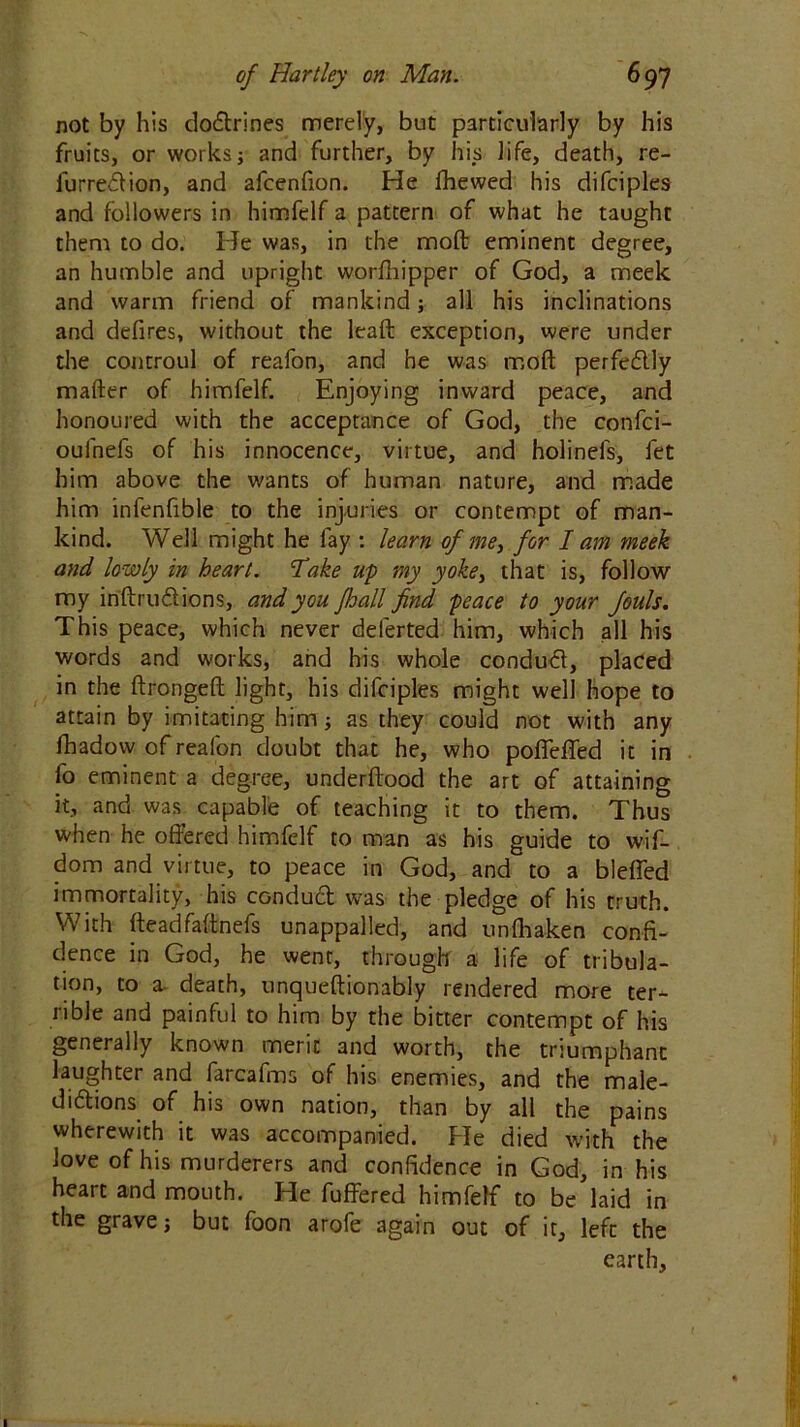 not by his doctrines merely, but particularly by his fruits, or works; and further, by his life, death, re- furrection, and afcenfion. He fhewed his difciples and followers in himfelf a pattern of what he taught them to do. He was, in the molt eminent degree, an humble and upright worfliipper of God, a meek and warm friend of mankind; all his inclinations and defires, without the leaft exception, were under the controul of reafon, and he was moll perfectly mailer of himfelf. Enjoying inward peace, and honoured with the acceptance of God, the confci- oufnefs of his innocence, virtue, and holinels, fet him above the wants of human nature, and made him infenfible to the injuries or contempt of man- kind. Well might he fay : learn of me, for I am meek and lowly in heart. Take up my yoke, that is, follow my inftructions, and you fhall find peace to your fouls. This peace, which never delerted him, which all his words and works, and his whole conduct, placed in the ftrongeft light, his difciples might well hope to attain by imitating him; as they could not with any fbadow of reafon doubt that he, who poffeffed it in fo eminent a degree, underftood the art of attaining it, and was capable of teaching it to them. Thus when he offered himfelf to man as his guide to wif- dom and virtue, to peace in God, and to a bleffed immortality, his conduct was the pledge of his truth. With fteadfaftnefs unappalled, and unlhaken confi- dence in God, he went, through a life of tribula- tion, to a- death, unqueftionably rendered more ter- rible and painful to him by the bitter contempt of his generally known meric and worth, the triumphant laughter and farcafms of his enemies, and the male- dictions of his own nation, than by all the pains wherewith it was accompanied. He died with the love of his murderers and confidence in God, in his heart and mouth. He buffered himfelf to be laid in the grave; but foon arofe again out of it, left the earth.