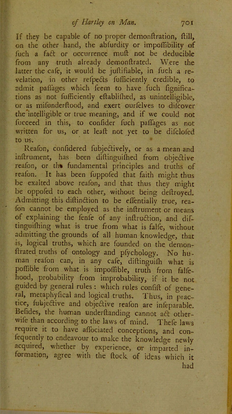 If they be capable of no proper demonftration, ftill, on the other hand, the abfurdity or impoflibility of luch a faft or occurrence muft not be deducible from any truth already demonftrated. Were the latter the cafe, it would be juflifiable, in fuch a re- velation, in other relpefts lufficiently credible, to admit paflages which feem to have fuch fignifica- tions as not fufficiently eftablifhed, as unintelligible, or as mifunderftood, and exert ourfelves to difcover the intelligible or true meaning, and if we could not fucceed in this, to confider fuch paflages as not written for us, or at leaft not yet to be difclofed to us. Reafon, confidered fubjeftively, or as a mean and inftrument, has been diftinguifhed from objective reafon, or th% fundamental principles and truths of reafon. It has been fuppofed that faith might thus be exalted above reafon, and that thus they might be oppofed to each other, without being deftroyed. Admitting this diftinftion to be eflentially true, rea- fon cannot be employed as the inftrument or means of explaining the fenfe of any inftruftion, and dif- tinguilhing what is true from what is falfe, without admitting the grounds of all human knowledge, that is, logical truths, which are founded on the demon- ftrated truths of ontology and pfychology. No hu- man reafon can, in any cafe, diftinguifh what is poflibie from what is impoflible, truth from falfe- hood, probability from improbability, if it be not guided by general rules : which rules confift of gene- ral, metaphyucal and logical truths. 1 hus, in prac- tice, fubjeftive and objective reafon are inleparable. Befides, the human underftanding cannot aft other- wife than according to the laws of mind. Thefe laws require it to have afiociated conceptions, and con- lequently to endeavour to make the knowledge newly acquired, whether by experience, or imparted in- formation, agree with the ftock, of ideas which it had