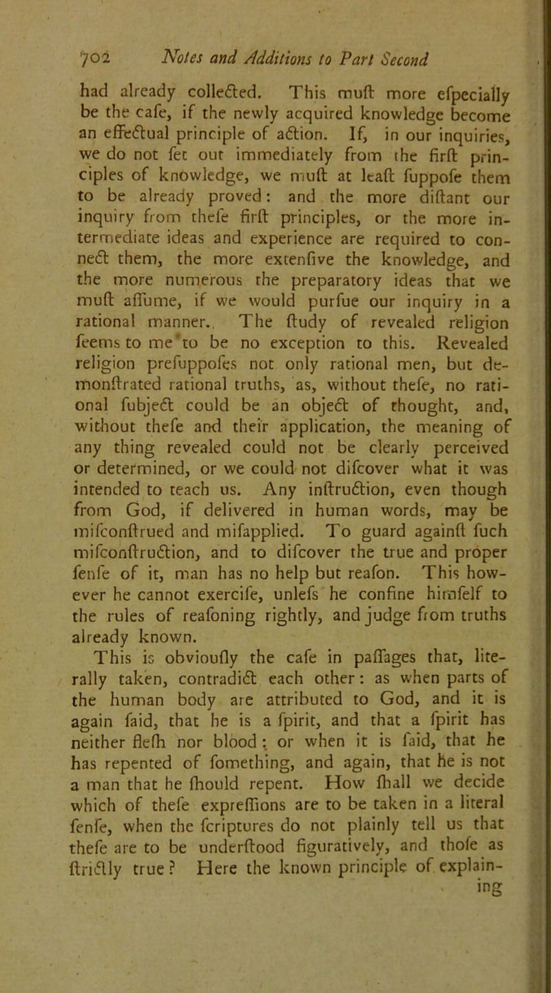 had already collected. This muft more efpecially be the cafe, if the newly acquired knowledge become an effectual principle of adion. If, in our inquiries, we do not fee our immediately from the firft prin- ciples of knowledge, we mult at It aft fuppofe them to be already proved: and the more diftant our inquiry from thefe firft principles, or the more in- termediate ideas and experience are required to con- ned them, the more extenfive the knowledge, and the more numerous rhe preparatory ideas that we muft afiume, if we would purfue our inquiry in a rational manner., The ftudy of revealed religion fee ms to me to be no exception to this. Revealed religion prefuppofes not only rational men, but de- monftrated rational truths, as, without thefe, no rati- onal fubjed could be an objed of thought, and, without thefe and their application, the meaning of any thing revealed could not be clearly perceived or determined, or we could not difeover what it was intended to teach us. Any inftrudion, even though from God, if delivered in human words, may be mifeonftrued and mifapplied. To guard againft fuch mifeofiftrudion, and to difeover the true and proper fenfe of it, man has no help but reafon. This how- ever he cannot exercife, unlefs he confine himfelf to the rules of reafoning rightly, and judge from truths already known. This is obvioufly the cafe in paffages that, lite- rally taken, contradid each other: as when parts of the human body are attributed to God, and it is again faid, that he is a fpirit, and that a fpirit has neither flefti nor blood : or when it is laid, that he has repented of fomething, and again, that he is not a man that he fhould repent. How fhall we decide which of thefe expreflions are to be taken in a literal fenfe, when the feriptures do not plainly tell us that thefe are to be underftood figuratively, and thofe as ftridly true? Here the known principle of explain- ing