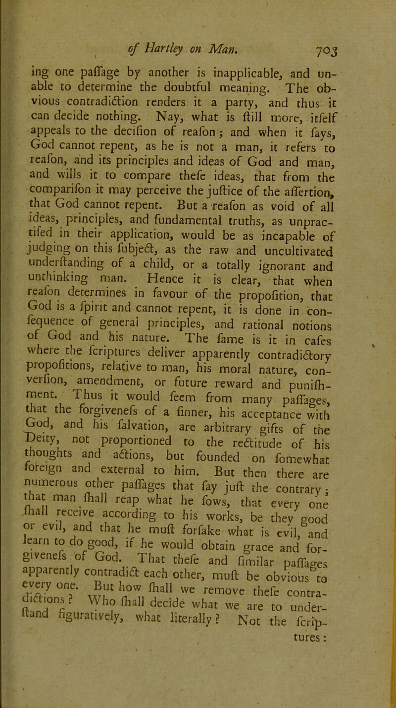 ing one pafiage by another is inapplicable, and un- able to determine the doubtful meaning. The ob- vious contradiction renders it a party, and thus it can decide nothing. Nay, what is ftill more, itfelf appeals to the decifion of reafon ; and when it fays, God cannot repent, as he is not a man, it refers to reafon, and its principles and ideas of God and man, and wills it to compare thefe ideas, that from the comparifon it may perceive the juftice of the aftertion, that God cannot repent. But a reafon as void of all ideas, principles, and fundamental truths, as unprac- tised in their application, would be as incapable of judging on this fubjeft, as the raw and uncultivated underftanding of a child, or a totally ignorant and unthinking man. Hence it is clear, that when reafon determines in favour of the propofition, that God is a fpirit and cannot repent, it is done in con- fequence of general principles, and rational notions of God and his nature. The fame is it in cafes where the feriptures deliver apparently contradictory propofitions, relative to man, his moral nature, con- verfion, amendment, or future reward and punifh- ment. Thus it would feem from many pafifages, that the forgivenefs of a finner, his acceptance with God, and his falvation, are arbitrary gifts of the -Deity, not proportioned to the reftitude of his thoughts and aftions, but founded on fomewhat fofeign and external to him. But then there are numerous other paffages that fay juft the contrary: that man fliall reap what he fows, that every one hall receive according to his works, be they good or evil, and that he muft forfake what is evil, and learn to do good, if he would obtain grace and for- givenefs of God. That thefe and fimilar paffages apparently contradict each other, muft be obviobs^to every one. But how fhall we remove thefe contra- 1 ft ions. Who fliall decide what we are to under- hand figuratively, what literally? Not the ferip- tures :