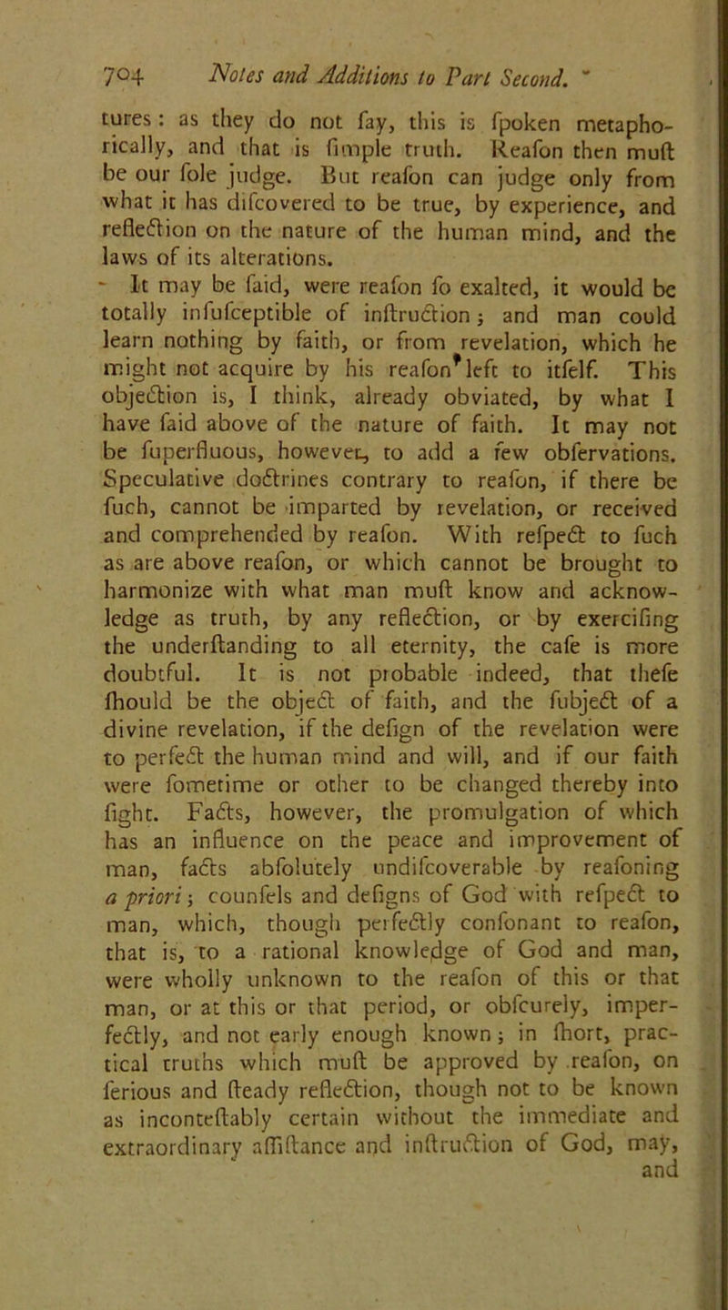 tures : as they do not fay, this is fpoken metapho- rically, and that is Pimple truth. Reafon then mud be our foie judge. But reafon can judge only from what it has difcovered to be true, by experience, and reflection on the nature of the human mind, and the laws of its alterations. ~ It may be Paid, were reafon fo exalted, it would be totally infufceptible of inftruCtion; and man could learn nothing by faith, or from revelation, which he might not acquire by his reafon* left to itfelf. This objection is, I think, already obviated, by what I have Paid above of the nature of faith. It may not be fuperfluous, however, to add a few oblervations. Speculative doCtrines contrary to reafon, if there be fuch, cannot be imparted by revelation, or received and comprehended by reafon. With refpeCt to fuch as are above reafon, or which cannot be brought to harmonize with what man rauft know and acknow- ledge as truth, by any reflection, or by exercifing the underftanding to all eternity, the cafe is more doubtful. It is not probable indeed, that thefe fhould be the objeCt of faith, and the fubjeCt of a divine revelation, if the defign of the revelation were to perfeCt the human mind and will, and if our faith were fometime or other to be changed thereby into fight. FaCts, however, the promulgation of which has an influence on the peace and improvement of man, faCts abfolutely undilcoverable by reafoning a priori; counfels and defigns of God with refpeCt to man, which, though perfectly confonant to reafon, that is, to a rational knowledge of God and man, were wholly unknown to the reafon of this or that man, or at this or that period, or obfcurely, imper- fectly, and not early enough known ; in fhort, prac- tical truths which muft be approved by reafon, on ferious and fteady reflection, though not to be known as inconteftably certain without the immediate and extraordinary afflftance and inftruCtion of God, may,