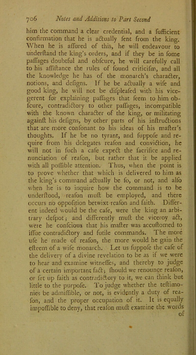 him the command a clear credential, and a fufficient confirmation that he is actually fent from the king. When he is allured of this, he will endeavour to underfland the king’s orders, and if they be in fome pafifages doubtful and obfcure, he will carefully call to his affiftance the rules of found criticifm, and all the knowledge he has of the monarch’s character, notions, and defigns. If he be actually a wife and good king, he will not be difpleafed with his vice- gerent for explaining pafiages that feem to him ob- fcure, contradictory to other pafiages, incompatible with the known character of the king, or militating againll his defigns, by other parts of his inftructions that are more confonant to his ideas of his mailer’s thoughts. If he be no tyrant, and fuppofe and re- quire from his delegates reafon and conviction, he will not in fuch a cafe expect the facrifice and re- nunciation of reafon, but rather that it be applied with all polfible attention. Thus, when the point is to prove vrhether that which is delivered to him as the king’s command actually be fo, or not, and alfo when he is to inquire how the command is to be underllood, reafon mull be employed, and there occurs no oppofition betwixt reafon and faith. Differ- ent indeed would be the cafe, were the king an arbi- trary defpotj and differently mull the viceroy act, were he confcioua that his mailer was accuftomed to iflue contradictory and futile commands. The more ufe he made of reafon, the more would he gain the elleem of a wife monarch. Let us fuppofe the cafe of the delivery of a divine revelation to be as if we were to hear and examine witnefles, and thereby to judge of a certain important fact; fhould we renounce reafon, or fet up faith as contradictory to it, we can think but little to the purpofe. To judge whether the teftimo- nies be admiffible, or not, is evidently a duty of rea- fon, and the proper occupation of it. It is equally impoffible to deny, that reafon mull examine the words of