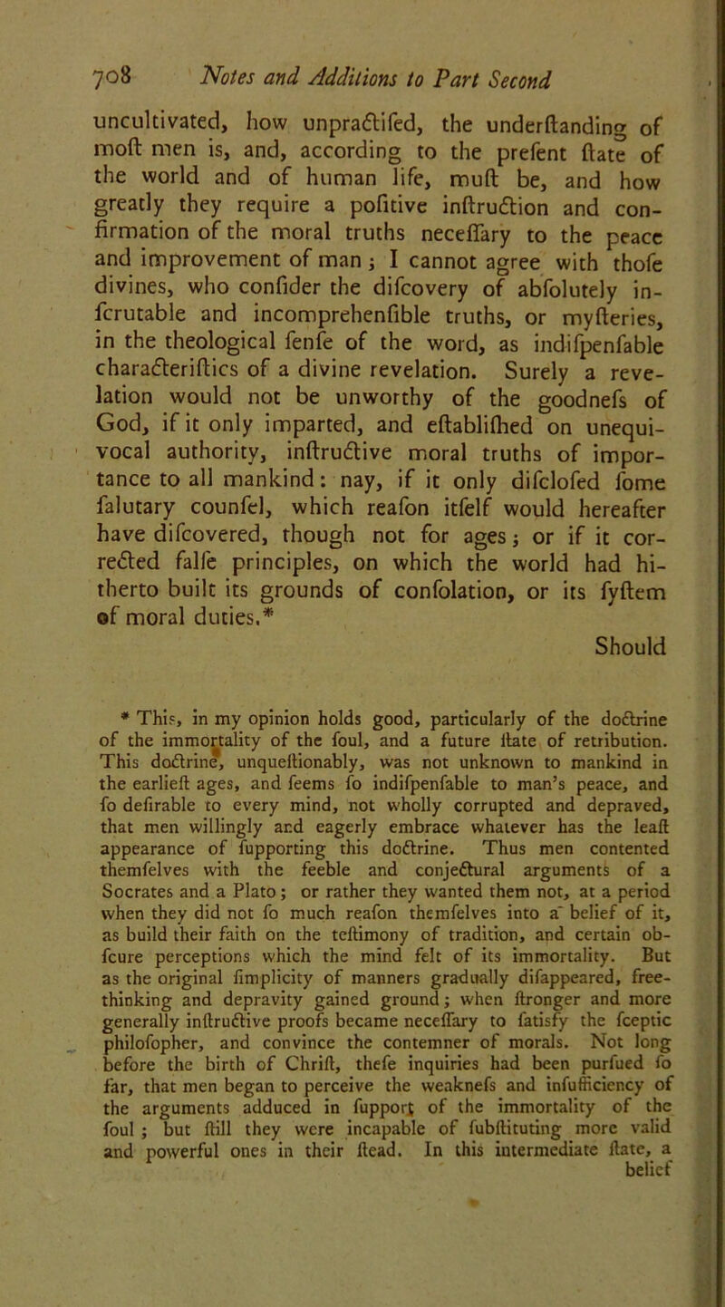 uncultivated, how unpradtifed, the undemanding of moft men is, and, according to the prefent ftate of the world and of human life, mud be, and how greatly they require a pofitive inftruttion and con- firmation of the moral truths neceffary to the peace and improvement of man ; I cannot agree with thofe divines, who confider the difcovery of abfolutely in- fcrutable and incomprehenfible truths, or myfteries, in the theological fenfe of the word, as indifpenfable chara&eriftics of a divine revelation. Surely a reve- lation would not be unworthy of the goodnefs of God, if it only imparted, and eftablilhed on unequi- vocal authority, inftrudtive moral truths of impor- tance to all mankind: nay, if it only difclofed fome falutary counfel, which reafon itfelf would hereafter have difcovered, though not for ages; or if it cor- re£ted falfe principles, on which the world had hi- therto built its grounds of confolation, or its fyftem of moral duties.* Should * This, in my opinion holds good, particularly of the dottrine of the immortality of the foul, and a future llate of retribution. This dodrine, unqueltionably, was not unknown to mankind in the earlieft ages, and feems fo indifpenfable to man’s peace, and fo defirable to every mind, not wholly corrupted and depraved, that men willingly and eagerly embrace whatever has the leaf! appearance of fupporting this doftrine. Thus men contented themfelves with the feeble and conje&ural arguments of a Socrates and a Plato; or rather they wanted them not, at a period when they did not fo much reafon themfelves into a' belief of it, as build their faith on the teftimony of tradition, and certain ob- fcure perceptions which the mind felt of its immortality. But as the original fimplicity of manners gradually difappeared, free- thinking and depravity gained ground; when Itronger and more generally inftruftive proofs became neceffary to fatisfy the fceptic philofopher, and convince the contemner of morals. Not long before the birth of Chrift, thefe inquiries had been purfued fo far, that men began to perceive the weaknefs and inefficiency of the arguments adduced in fupport of the immortality of the foul ; but ftill they were incapable of fubllituting more valid and powerful ones in their Head. In this intermediate Hate, a belief