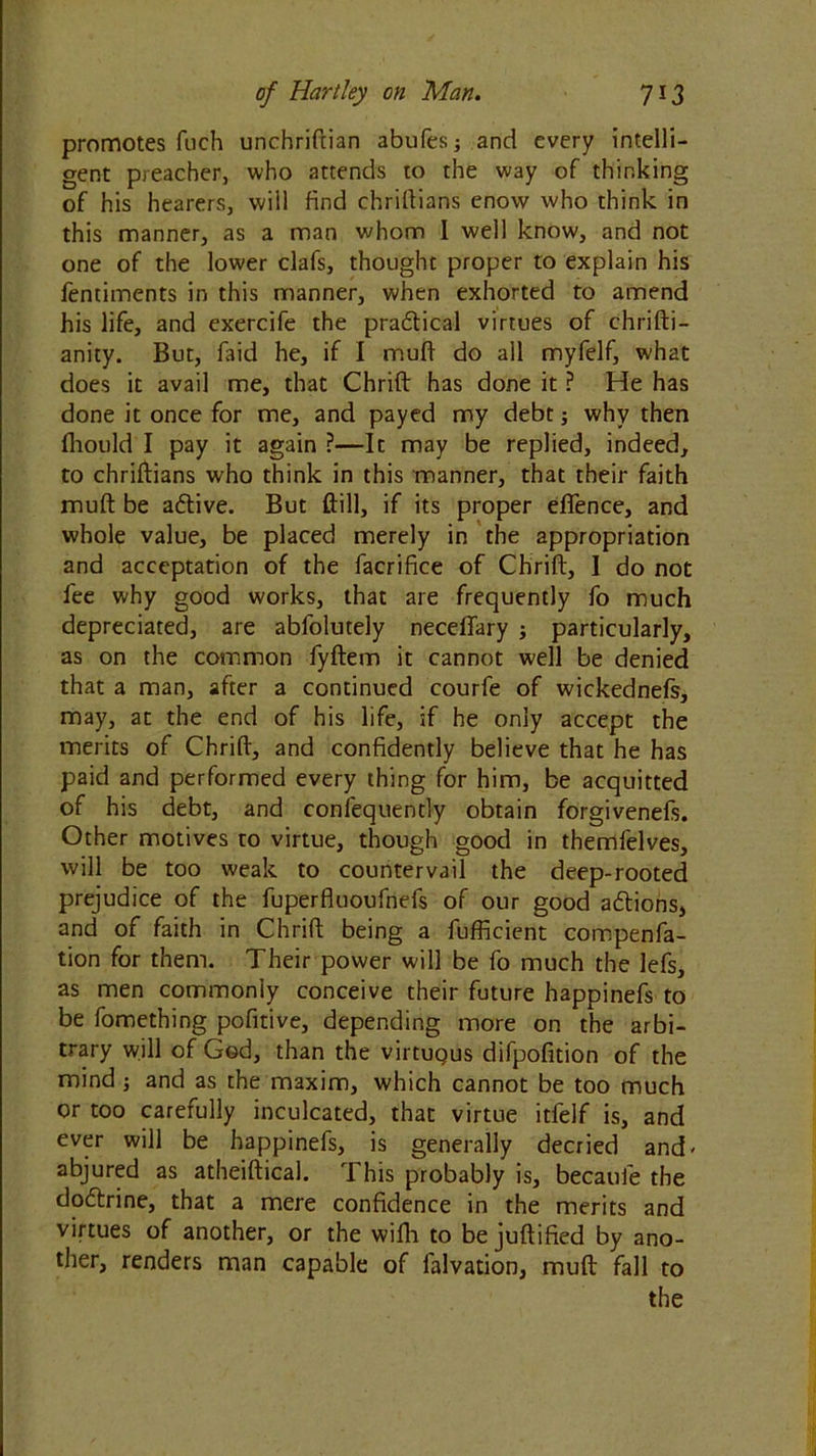 promotes fuch unchriftian abufesj and every intelli- gent preacher, who attends to the way of thinking of his hearers, will find chriftians enow who think in this manner, as a man whom I well know, and not one of the lower clafs, thought proper to explain his lentiments in this manner, when exhorted to amend his life, and exercife the pra&ical virtues of chrifti- anity. But, faid he, if I muft do all myfelf, what does it avail me, that Chrift has done it ? He has done it once for me, and payed my debt; why then fliould I pay it again ?—It may be replied, indeed, to chriftians who think in this manner, that their faith muft be adtive. But ftill, if its proper eftence, and whole value, be placed merely in the appropriation and acceptation of the facrifice of Chrift, I do not fee why good works, that are frequently fo much depreciated, are abfolutely neceflary j particularly, as on the common fyftem it cannot well be denied that a man, after a continued courfe of wickednefs, may, at the end of his life, if he only accept the merits of Chrift, and confidently believe that he has paid and performed every thing for him, be acquitted of his debt, and confequently obtain forgivenefs. Other motives to virtue, though good in themlelves, will be too weak to countervail the deep-rooted prejudice of the fuperfluoufnefs of our good adtions, and of faith in Chrift being a fufficient compenfa- tion for them. Their power will be fo much the lefs, as men commonly conceive their future happinefs to be fomething pofitive, depending more on the arbi- trary will of God, than the virtuqus difpofition of the mind; and as the maxim, which cannot be too much or too carefully inculcated, that virtue itfelf is, and ever will be happinefs, is generally decried and' abjured as atheiftical. This probably is, becaufe the dodtrine, that a mere confidence in the merits and virtues of another, or the wifli to be juftified by ano- ther, renders man capable of falvation, muft fall to the