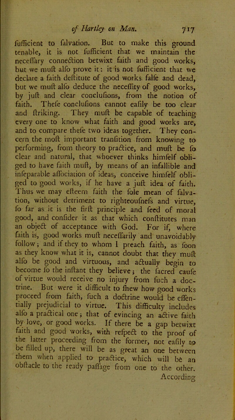 fufficient to falvation. But to make this ground tenable, it is not fufficient that we maintain the neceffary connexion betwixt faith and good works, but we muft alfo prove it: it is not fufficient that we declare a faith deftitute of good works falfe and dead, but we muft alfo deduce the neceffity of good works, by juft and clear conclufions, from the notion of faith. Thefe conclufions cannot eafily be too clear and ftriking. They muft be capable of teaching every one to know what faith and good works are, and to compare thefe two ideas together. They con- cern the molt important tranfition from knowing to performing, from theory to practice, and muft be fo clear and natural, that whoever thinks himfelf obli- ged to have faith muft, by means of an infallible and infeparable aflbciation of ideas, conceive himfelf obli- ged to good works, if he have a juft idea of faith. Thus we may efteem faith the foie mean of falva- tion, without detriment to righteoufnefs and virtue, fo far as it is the firft principle and feed of moral good, and confider it as that which conftitutes man an objed of acceptance with God. For if, where faith is, good works muft neceffarily and unavoidably follow; and if they to whom 1 preach faith, as foon as they know what it is, cannot doubt that they muft alfo be good and virtuous, and actually begin to become fo the inftant they believe; the facred caufe of virtue would receive no injury from fuch a doc- trine. But were it difficult to ffiew how good works proceed from faith, fuch a dodrine would be efien- tially prejudicial to virtue. This difficulty includes alfo a pradical one j that of evincing an adive faith by love, or good works. If there be a gap betwixt faith and good works, with refped to the proof of the latter proceeding from the former, not eafily to be filled up, there will be as great an one between them when applied to pradice, which will be an obftacle to the ready paftage from one to the other. According