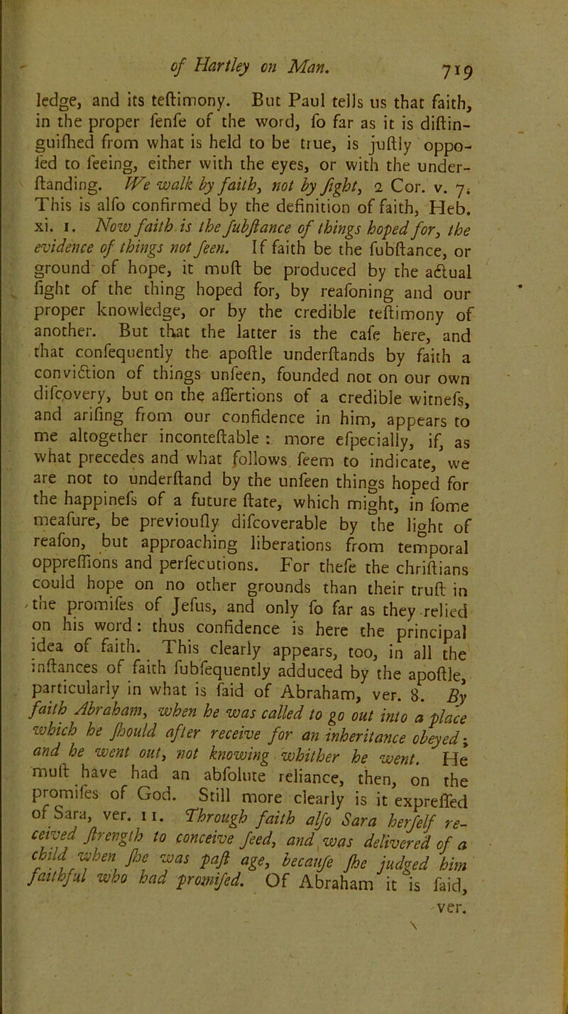 ledge, and its teftimony. But Paul tells tis that faith, in the proper fenfe of the word, fo far as it is diftin- guifhed from what is held to be true, is juftly oppo- fed to feeing, either with the eyes, or with the under- ftanding. We walk by faith, not by fight, 2 Cor. v. 7* This is alfo confirmed by the definition of faith, Heb. xi. 1. Now faith is the fubftance of things hoped for, the evidence of things not feen. If faith be the fubftance, or ground of hope, it muft be produced by the aftual fight of the thing hoped for, by reafoning and our proper knowledge, or by the credible teftimony of another. But that the latter is the cafe here, and that confequently the apoftle underftands by faith a conviction of things unfeen, founded not on our own difcpvery, but on the affertions of a credible witnefs, and arifing from our confidence in him, appears to me altogether inconteftable : more efpecialiy, if, as what precedes and what follows feem to indicate,'we are not to underftand by the unfeen things hoped for tne happinefs of a future ftate, which might, in lome meafure, be previoufly difcoverable by the light of reafon, but approaching liberations from temporal oppreffions and perfections. For thefe the chriftians could hope on no other grounds than their truft in the promifes of Jefus, and only fo far as they relied on his word: thus confidence is here the principal idea of faith. This clearly appears, too, in all the mftances of faith fubfequently adduced by the apoftle, particularly in what is faid of Abraham, ver. 8. By faith Abraham, when he was called to go out into a place which he foould after receive for an inheritance obeyed; and he went out, not knowing whither he went. Fie mult have had an abfolute reliance, then, on the prom lies of God. Still more clearly is it expreffed of Sara, ver. n. Through faith alfo Sara herfelf re- ceived Jlrength to conceive feed, and was delivered of a child when foe was paft age, becanfe fhe judged him faithful who had promifed. Of Abraham it is faid, ver.