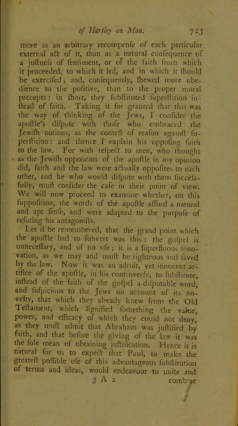 more as an arbitrary recompenfe of each particular external aft of it, than as a natural confluence of a juftnefs of fentiment, or of the faith from which it proceeded, to which it led, and in which it fhould be exercifed; and, confequendy, fhewed more obe- dience to the pofitive, than to the proper moral precepts: in ffiort, they fubftituted Tuperftition in- ftead of faith. Taking it for granted that this was the way of thinking of the Jews, I confider the apoftle’s difpute with thofe who embraced the Jewifh notions, as the conteft of reafon againft fu- perftition: and thence I explain his oppofing faith to the law. For with refpeft to men, who thought 1 as the Jewifh opponents of the apoftle in mv opinion did, faith and the law were aftually oppofites to each other, and he who would difpute with them fuccefs- fully, muft confider the cafe in their point of view. We will now proceed to examine whether, on this fuppofition, the words of the apoftle afford a natural and apt fenfe, and were adapted to the purpofe of refuting his antagonifts. Let it be remembered, that the grand point which the apoftle had to fubvert was this: the gofpel is unnecefiary, and of no ufe ; it is a fuperfluous inno- vation, as we may and muft be righteous and faved by the law. Now it was an adroit, yet innocent ar- tifice of the apoftle, in his controveify, to fubftitute, inftead of the faith of the gofpel a difputable word, and fufpicious to the Jews on account of its no- velty, that which they already knew from the Old Teftament, which fignified fomething the value, power, and efficacy of which they could not deny* as they muft admit that Abraham was juftified by faith, and that before the giving of the law it was the foie mean of obtaining juftification. Hence it is natural for us to expeft that Paul, to make the greateft poffible ufe of this advantageous fubftitution of terms and ideas, would endeavour to unite and 3 A 2 comb’ae