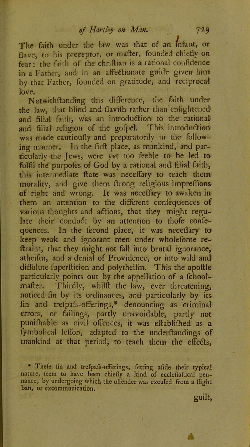 The faith under the law was that of an infant, or flave, to his preceptor, or matter, founded chiefly on fear: the faith of the chriftian is a rational confidence in a Father, and in an affe&ionate guide given him by that Father, founded on gratitude, and reciprocal love. Notwithftanding this difference, the faith under the law, that blind and flavifh rather than enlightened and filial faith, was an introdu&ion to the rational and filial religion of the gofpel. This introduction was made cautioufly and preparatorily in the follow- ing manner. In the firft place, as mankind, and par- ticularly the Jews, were y*‘t roo feeble to be led to fulfil the purpofes of God by a rational and filial faith, this intermediate ftate was neceffary to teach them morality, and give them ftrong religious impreflions of right and wrong. Ic was neceffary to awaken in them an attention to the different confequences of various thoughts and adtions, that they might regu- late their conduct by an attention to thofe confe- quences. In the fecond place, it was neceffary to keep weak and ignorant men under wholefome re- ftraint, that they might not fall into brutal ignorance, atheifm, and a denial of Providence, or into wild and diflolute fuperftition and polytheifm. This the apoftle particularly points out by the appellation of a fchool- mafter. Thirdly, whilft the law, ever threatening, noticed fin by its ordinances, and particularly by its fin and trefpafs-offerings,* denouncing as criminal errors, or failings, partly unavoidable, partly not punifhable as civil offences, it was eftablifhed as a fymbolical leffon, adapted to the underftandings of mankind at that period, to teach them the effedls, * Thefe fin and trefpafs-offerings, fetting afide their typical nature, feem to have been chiefly a kind of ecclefiaffical pen- nance, by undergoing which the offender was excufed from a flight ban, or excommunication. guilt. A