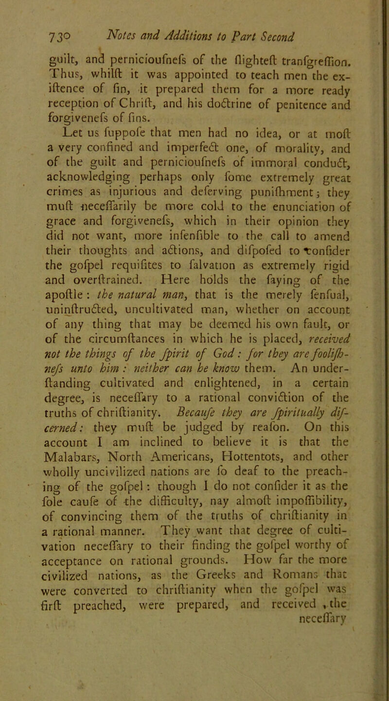 guilt, and pernicioufnefs of the flighted tranfgreflion. Thus, whilft it was appointed to teach men the ex- iftence of fin, it prepared them for a more ready reception of Chrifl, and his dodrine of penitence and forgivenefs of fins. Let us fuppole that men had no idea, or at moft a very confined and imperfed one, of morality, and of the guilt and pernicioufnefs of immoral condud, acknowledging perhaps only fome extremely great crimes as injurious and deferving puniffiment; they muft neceflarily be more cold to the enunciation of grace and forgivenefs, which in their opinion they did not want, more infenfible to the call to amend their thoughts and adions, and difpofed to ronfider the gofpel requifites to falvation as extremely rigid and overftrained. Here holds the faying of the apoftle : the natural man, that is the merely fenfual, uninftruded, uncultivated man, whether on account of any thing that may be deemed his own fault, or of the circumftances in which he is placed, received not the things of the fpirit of God: for they are foolifh- nefs unto him : neither can he know them. An under- ftanding cultivated and enlightened, in a certain degree, is necefiary to a rational convidion of the truths of chriftianity. Becaufe they are Jpirdually dif- cerned: they muft be judged by reafon. On this account I am inclined to believe it is that the Malabars, North Americans, Hottentots, and other wholly uncivilized nations are fo deaf to the preach- ing of the gofpel: though 1 do not confider it as the foie caufe of -the difficulty, nay almoft impoffibility, of convincing them of the truths of chriftianity in a rational manner. They want that degree of culti- vation necefiary to their finding the gofpel worthy of acceptance on rational grounds. How far the more civilized nations, as the Greeks and Romans that were converted to chriftianity when the gofpel was firft preached, were prepared, and received , the necefiary