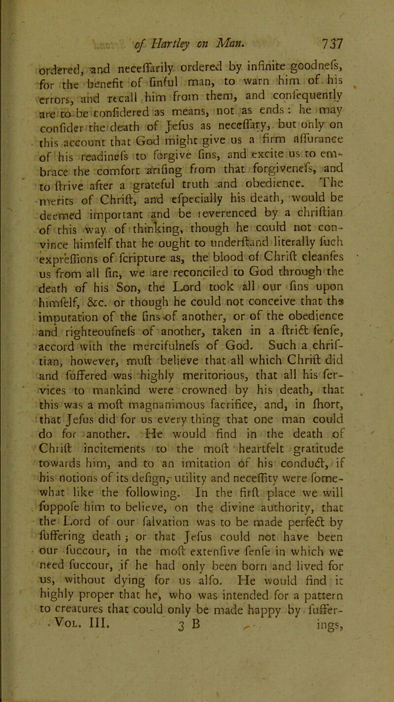 ordered, and neceffarily ordered by infinite goodnefs, for the benefit of finful man, to warn him of his errors, and recall him from them, and confequently are to be confidered as means, not as ends: he may confide.- the death of Jefus as neceffary, but only on this account that God might give us a firm alfurance of his readinefs to forgive fins, and excite us to em- brace the comfort atifing from that forgivenefs, and to drive after a grateful truth and obedience. The merits of ChrilC and efpecially his death, would be deemed important and be leverenced by a chriftian of this way of thinking, though he could not con- vince himfelf that he ought to underftand literally fuch expreffions of feripture as, the blood of Chrift cleanfes us from all fin, we are reconciled to God through the death of his Son, the Lord took all our fins upon himfelf, &c. or though he could not conceive that ths imputation of the fins.of another, or of the obedience and righteoufnefs of another, taken in a ftrift fenfe, accord with the mercifulnefs of God. Such a chrif- tian, however, muft believe that all which Chrift did and differed was highly meritorious, that all his fer- vices to mankind were crowned by his death, that this was a moft magnanimous faerifice, and, in fhort, that Jefus did for us every thing that one man could do for another. He would find in the death of Chrift incitements to the moft heartfelt gratitude towards him, and to an imitation of his conduct, if his notions of its defign,- utility and neceffity were fome- what like the following. In the firft place we will fuppofe him to believe, on the divine authority, that the Lord of our falvation was to be made perfedl by differing death ; or that Jefus could not have been our fuccour, in the moft extenfive fenfe in which we need fuccour, .if he had only been born and lived for us, without dying for us alfo. He would find it highly proper that he, who was intended for a pattern to creatures that could only be made happy by fuffer- * Vgl. Ill, 3B „ . ings,