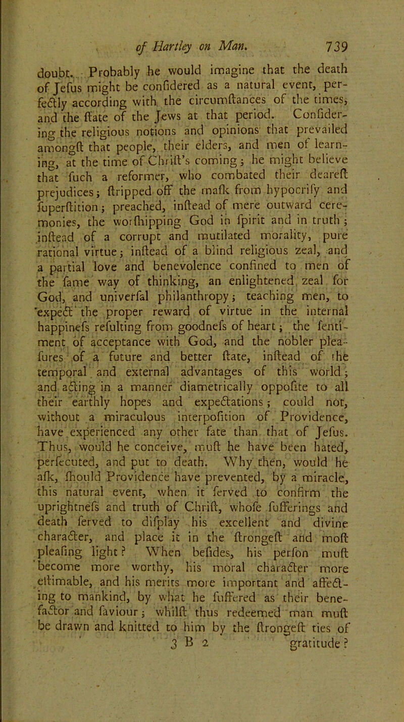 doubt. Probably he would imagine that the death of Jefus might be confidered as a natural event, per- fectly according with the circumftances of the times, and the fiate of the Jews at that period. Confider- ing the religious notions and opinions that prevailed amongft that people, their elders, and men of learn- ing, at the time of Chrift’s coming ; he might believe that fuch a reformer, who combated their deareft prejudices; (tripped off the mafic from hypocrify and fuperftition; preached, inftead of mere outward cere- monies, the worfhipping God in fpirit and in truth ; inftead of a corrupt and mutilated morality, pure rational virtue; inftead of a blind religious zeal, and a partial love and benevolence confined to men of the fame way of thinking, an enlightened zeal for God, and univerfal philanthropy; teaching men, to 'expeCt' the proper reward of virtue in the internal happinefs refulting from goodnefs of heart; the fend- ment of acceptance with God, and the nobler plea- fures of a future and better date, inftead of the temporal and external advantages of this world; and a Cling in a manner diametrically oppofite to all their earthly hopes and expectations; could not, without a miraculous interpofition of Providence, have experienced any other fate than that of Jefus. Thus, would he conceive, mu ft he have been hated, perfecuted, and put to death. Why then, would he afk, fhould Providence have prevented, by a miracle, this natural event, when it ferved to confirm the uprightnefs and truth of Chrift, whofe fufFerings and death ferved to difplay his excellent and divine character, and place it in the ftrongeft and mod pleafing light ? When befides, his perfon muft 'become more worthy, his moral character more ettimable, and his merits more important and affeCl- ing to mankind, by what he fuftered as their bene- factor and faviour; whilft thus redeemed man muft: be drawn and knitted to him by the ftrongeft ties of 3 B 2 gratitude ?