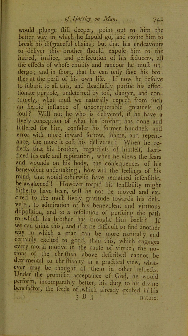 would plunge ftill deeper, point out to him the better way in which he Ihould go, and excite him to break his difgraceful chains ; but that his endeavours to deliver this brother Ihould expofe him to the hatred, malice, and perfection of his feducers, all the effeCts of whofe enmity and rancour he muft un- dergo; and in fhort, that he can only fave his bro- ther at the peril of his own life. If now he refolve to fubmit to all this, and fteadfaftiy purfue his affec- tionate purpofe,_ undeterred by toil, danger, and con- tumely, what muft we naturally expeCh from fuch an heroic inftance of unconquerable greatnefs of foul ? Will not he who is delivered, if he have a lively conception of what his brother has done and fuffered for him, confider his former biindnefs and error with more inward forrow, fhame, and repent- ance, the tpore it coft his deliverer ? When he re- flects that his brother, regardlefs of himfelf, facri- ficed his eafe and reputation; when he views the fears and wounds on his body, the confequences of his benevolent undertaking; how will the feelings of his mind, that would otherwife have remained infenfible, be awakened ! However torpid his fenfibility might hitherto have been, will he not be moved and ex- cited to the moft lively gratitude towards his deli- verer, to admiration of his benevolent and virtuous difpofition, and to a refolution of purfuing the path to which his brother has brought him back? If we can think this; and if it be difficult to find another way in which a man can be more naturally and certainly excited to good, than this, which engages every moral motive in the caufe of virtue; the no- tions of the chriftian above delcribed cannot be detiimental to chriftianity in a practical view, what- ever may be thought of them in other refpedts. Under the promifed acceptance of God, he would perform, incomparably better, his duty to his divine benefactor, the feeds of which already exifted in his 3 ^ 3 nature. '