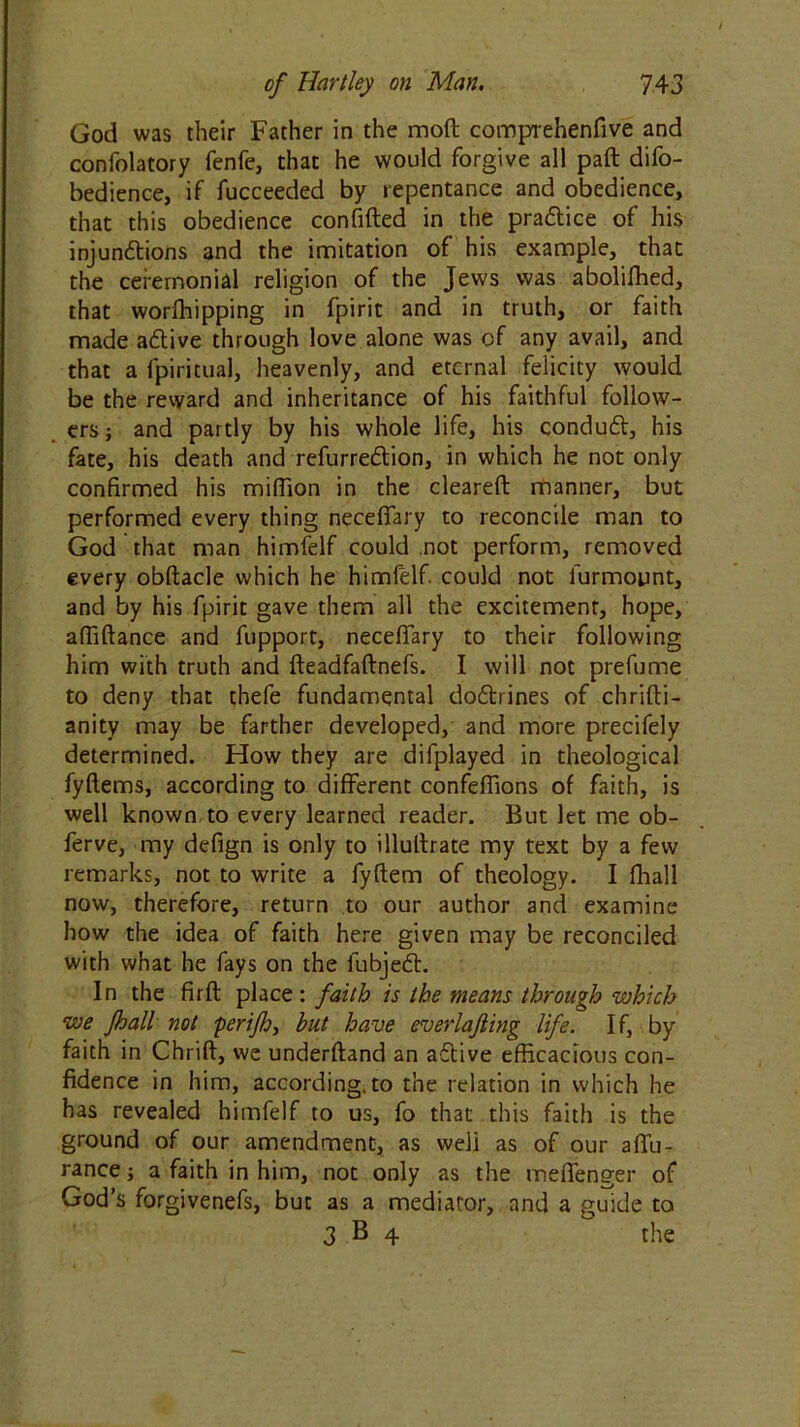 God was their Father in the mod comprehenfive and confolatory fenfe, that he would forgive all paft difo- bedience, if fucceeded by repentance and obedience, that this obedience confided in the pra&ice of his injunctions and the imitation of his example, that the ceremonial religion of the Jews was abolifhed, that worfhipping in fpirit and in truth, or faith made aCtive through love alone was of any avail, and that a fpiritual, heavenly, and eternal felicity would be the reward and inheritance of his faithful follow- ers ; and partly by his whole life, his conduCt, his fate, his death and refurreCtion, in which he not only confirmed his million in the cleared manner, but performed every thing necefiary to reconcile man to God that man himfelf could not perform, removed every obdacle which he himfelf. could not furmount, and by his fpirit gave them all the excitement, hope, affidance and fupport, necefiary to their following him with truth and deadfadnefs. I will not prefume to deny that thefe fundamental doftrines of chridi- anity may be farther developed, and more precifely determined. How they are difplayed in theological fydems, according to different confefiions of faith, is well known to every learned reader. But let me ob- ferve, my defign is only to illullrate my text by a few remarks, not to write a fydem of theology. I fhall now, therefore, return to our author and examine how the idea of faith here given may be reconciled with what he fays on the lubjeCt. In the fird place : faith is the means through which we fhall not perifh, but have everlafting life. If, by faith in Chrid, we underdand an affive efficacious con- fidence in him, according, to the relation in which he has revealed himfelf to us, fo that this faith is the ground of our amendment, as weli as of our affu- rance; a faith in him, not only as the meffenger of God’s forgivenefs, but as a mediator, and a guide to 3 B 4 the