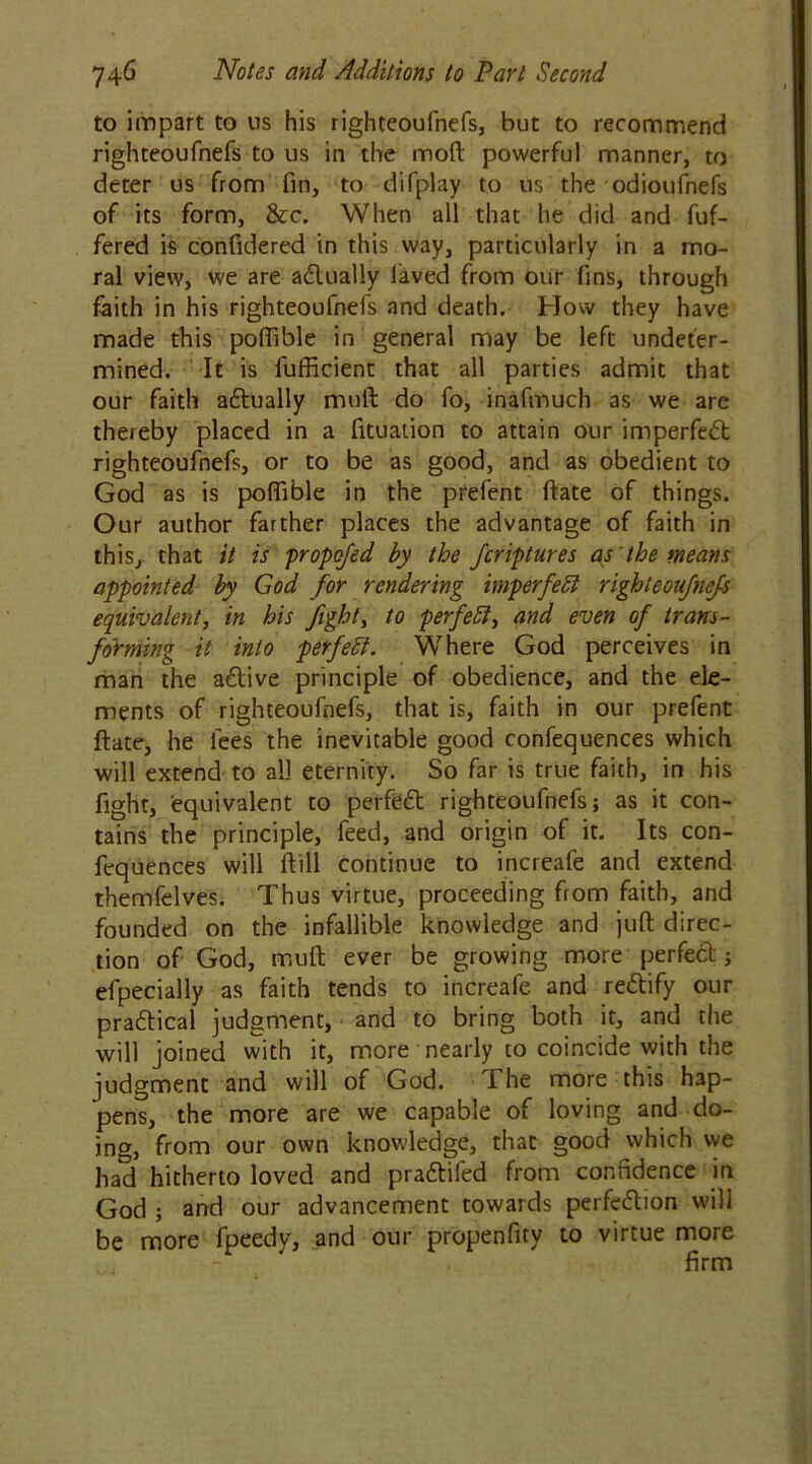 to impart to us his righteoufnefs, but to recommend righteoufnefs to us in the mod powerful manner, to deter us from fin, to difplay to us the odioufnefs of its form, &c. When all that he did and fuf- fered is confidered in this way, particularly in a mo- ral view, we are adlually laved from our fins, through faith in his righteoufnefs and death. How they have made this poffible in general may be left undeter- mined. It is fufficient that all parties admit that our faith adtually mull do fo, inafmuch as we are thereby placed in a fituation to attain our imperfect righteoufnefs, or to be as good, and as obedient to God as is polfible in the prefent date of things. Our author farther places the advantage of faith in this, that it is propofed by the fcriptures as the means appointed by God for rendering imperfebl righteoufnefs equivalent, in his fight, to perfetil, and even of trans- forming it into perfect. Where God perceives in man the adlive principle of obedience, and the ele- ments of righteoufnefs, that is, faith in our prefent date, he fees the inevitable good confequences which will extend to all eternity. So far is true faith, in his fight, equivalent to perfedt righteoufnefs; as it con- tains the principle, feed, and origin of it. Its con- fequences will dill continue to increafe and extend themfelves. Thus virtue, proceeding from faith, and founded on the infallible knowledge and jud direc- tion of God, mud ever be growing more perfect; efpecially as faith tends to increafe and redlify our pradtical judgment, and to bring both it, and the will joined with it, more nearly to coincide with the judgment and will of God. The more this hap- pens, the more are we capable of loving and do- ing, from our own know-ledge, that good which we had hitherto loved and pradtifed from confidence in God ; and our advancement towards perfedtion will be more fpeedy, and our propenfity to virtue more