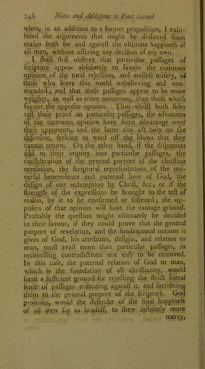 when, in an addition to a foririer proposition, I exhi- bited the arguments that might be deduced from reafon both for and againft the ultimate happinefs of all men, without offering any decifion of my own. I Shall fir ft obferve that particular paffages of fcrjpture appear abfolntely to favour the common ppinion. of the total rejection, and endlefs mifery, of thofe who leave this world unbelieving and una- mended j 3nd that thefe paffages appear to be more weighty, as well as more numerous, than thofe which favour the oppofite opinion. Thus whilft both fides reft, their proof on particular paffages, the advocates of the common opinion have fome advantage over th^ qpppnents, and the latter can adf only on the dje^enfive, feeking to ward off the blows that they cannot return, pn the other hand, if the difputants add to their inquiry • into particular paffages, the cqejideration of the general purport of the chriftian revelation, the fcriptural representations of the uni- yerfal benevolence aud paternal love of God, the defjgn of our redemption by Chrift, &c j or if the Strength of the exprefllons be brought to the teft of reafon, by it to be confirmed or Softened the op- pofers of that opinion will have the vantage ground. Probably the queftion might ultimately be decided in their favour, if they could prove that the general purport of revelation, and the fundamental notions it gives of God, his attributes, defigns, and relation to man, muft avail more than particular paffages, in reconciling contradi&ions not eafy to be removed, in this cafe, the paternal relation of God to man, which is the foundation of all chriftianity, would feem a fufficient ground for rejecting the ftridt jiteral fenfe of paffages militating againft if, and Sacrificing then) to the general purport of the fcripture. God promifes, would the defender of the final happinefs of al) men fay to himfclf, to Shew infinitely more mercy,