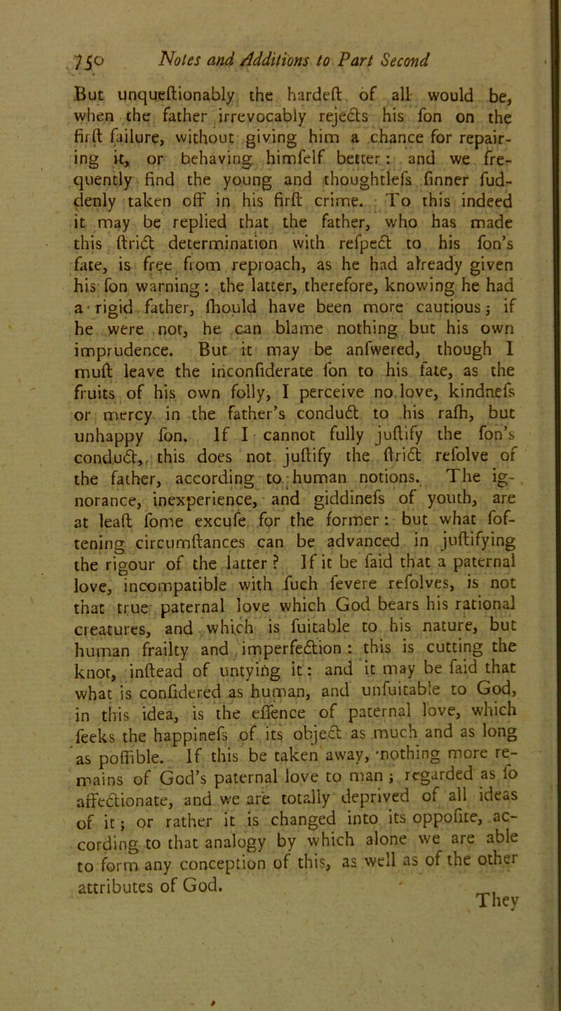 But unqueftionably the hardeft of all would be, when the father irrevocably rejects his fon on the firft failure, without giving him a chance for repair- ing it, or behaving himfelf better: and we fre- quently find the young and thoughtlefs finner fud- denly taken off in his firft crime. To this indeed it may be replied that the father, who has made this ftridt determination with refpecl to his fon’s fate, is free from reproach, as he had already given his fon warning: the latter, therefore, knowing he had a rigid father, fhould have been more cautious j if he were not, he can blame nothing but his own imprudence. But it may be anfwered, though I muft leave the inconfiderate fon to his fate, as the fruits of his own folly, I perceive no love, kindnefs or mercy in the father’s conduct to his rafti, but unhappy fon. If I cannot fully juftify the fon’s conduct,. this does not juftify the ftridt refolve of the father, according to human notions. The ig- norance, inexperience, and giddinefs of youth, are at lead fome excufe for the former: but what fof- tening circumftances can be advanced in juftifying the rigour of the latter ? If it be faid that a paternal love, incompatible with fuch fevere refolves, is not that true paternal love which God bears his rational creatures, and which is fuitable to his nature, but human frailty and imperfe&ion : this is cutting the knot, inftead of untying it: and it may be faid that what is confidered as human, and unfuitable to God, in this idea, is the efience of paternal love, which feeks the happinefs of its object as much and as long as poftible. If this be taken away, -nothing more re- mains of God’s paternal love to man j regarded as fo affectionate, and we are totally deprived of all ideas of it; or rather it is changed into its oppofite, ac- cording to that analogy by which alone we are able to form any conception of this, as well as ot the othei attributes of God. ' _ They