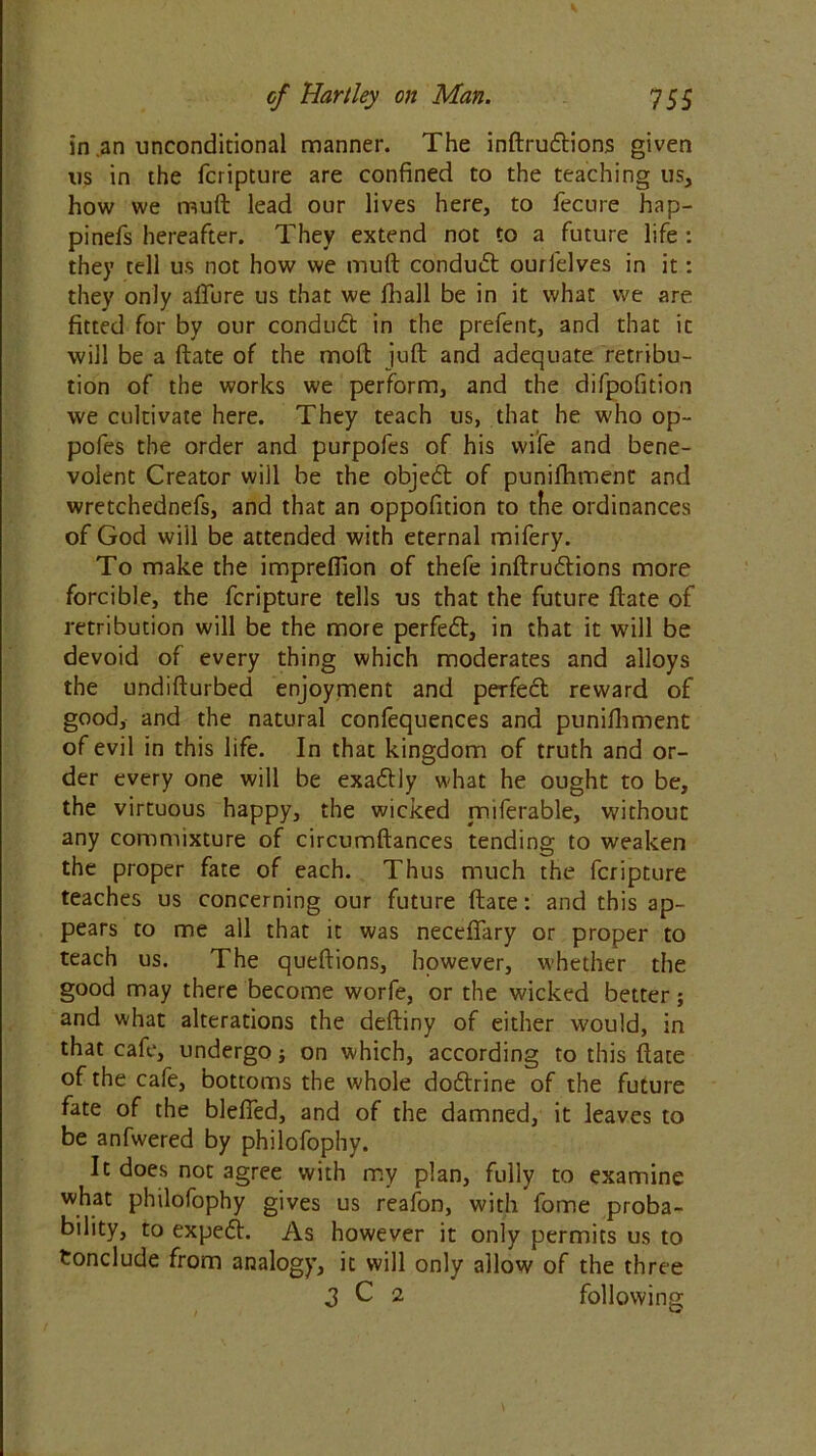 in an unconditional manner. The inftrucftions given us in the fcripture are confined to the teaching us, how we muft lead our lives here, to fecure hap- pinefs hereafter. They extend not to a future life : they tell us not how we muft conduct ourlelves in it: they only allure us that we lhall be in it what we are fitted for by our conduit in the prefent, and that it will be a ftate of the moft juft and adequate retribu- tion of the works we perform, and the difpofition we cultivate here. They teach us, that he who op- pofes the order and purpofes of his wife and bene- volent Creator will be the objeit of punifhment and wretchednefs, and that an oppofition to the ordinances of God will be attended with eternal mifery. To make the imprefiion of thefe inftru&ions more forcible, the fcripture tells us that the future ftate of retribution will be the more perfect, in that it will be devoid of every thing which moderates and alloys the undifturbed enjoyment and perfeit reward of good, and the natural confequences and punifhment of evil in this life. In that kingdom of truth and or- der every one will be exattly what he ought to be, the virtuous happy, the wicked miferable, without any commixture of circumftances tending to weaken the proper fate of each. Thus much the fcripture teaches us concerning our future ftate: and this ap- pears to me all that it was neceftary or proper to teach us. The queftions, however, whether the good may there become worfe, or the wicked better; and what alterations the deftiny of either would, in that cafe, undergo} on which, according to this ftate of the cafe, bottoms the whole doftrine of the future fate of the blefied, and of the damned, it leaves to be anfwered by philofophy. It does not agree with my plan, fully to examine what philofophy gives us reafon, with fome proba- bility, to expedh As however it only permits us to Conclude from analogy, it will only allow of the three 3 C 2 following