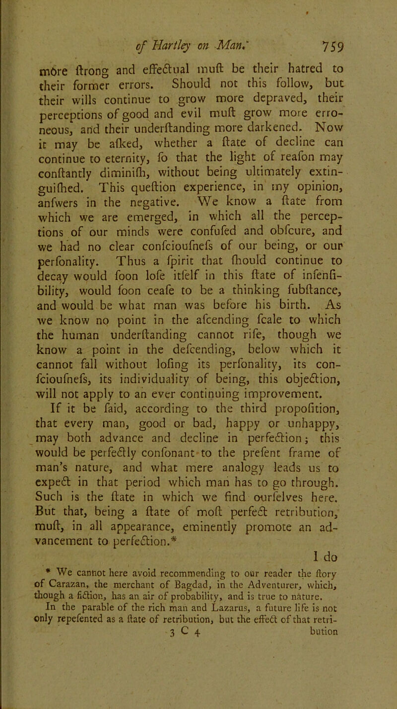 more ftrong and effectual muft be their hatred to their former errors. Should not this follow, but their wills continue to grow more depraved, their perceptions of good and evil muft grow more erro- neous, and their underftanding more darkened. Now it may be aflced, whether a ftate of decline can continue to eternity, fo that the light of reafon may conftantly diminilh, without being ultimately extin- guifhed. This queftion experience, in my opinion, anfwers in the negative. We know a ftate from which we are emerged, in which all the percep- tions of our minds were confufed and obfcure, and we had no clear confcioufnefs of our being, or our perfonality. Thus a fpirit that fhould continue to decay would foon lofe itfelf in this ftate of infenfi- bility, would foon ceafe to be a thinking fubftance, and would be what man was before his birth. As we know no point in the afcending fcale to which the human underftanding cannot rife, though we know a point in the defcending, below which it cannot fall without lofing its perfonality, its con- fcioufnefs, its individuality of being, this objection, will not apply to an ever continuing improvement. If it be faid, according to the third propofition, that every man, good or bad, happy or unhappy, may both advance and decline in perfection; this would be perfectly confonant to the prefent frame of man’s nature, and what mere analogy leads us to expeCt in that period which man has to go through. Such is the ftate in which we find ourfelves here. But that, being a ftate of moft perfeCt retribution, muft, in all appearance, eminently promote an ad- vancement to perfection.* 1 do * We cannot here avoid recommending to our reader the dory of Carazan, the merchant of Bagdad, in the Adventurer, which, though a fidtion, has an air of probability, and is true to nature. In the parable of the rich man and Lazarus, a future life is not only repefented as a ftate of retribution, but the effect of that retri- 3 C 4 bution