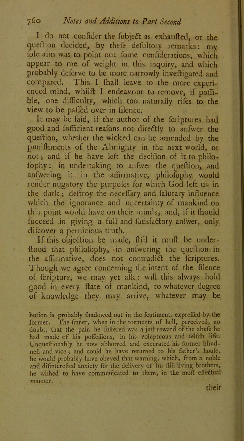 I do not confider the fubjedt as exhaufted, or the queftion decided, by thefe defukory remarks: my foie aim was to point out forne confiderations, which appear to me of weight in this inquiry, and which probably deferve to be more narrowly inveftigated and compared. This I fhall leave to the more experi- enced mind, whilft I endeavour to remove, if poffi- ble, one difficulty, which too naturally riles to the view to be pafled over in filence. . ft may be faid, if the author of the fcriptures had good and fufficient reafons not diredtly to anfwer the queftion, whether the wicked can be amended by the puniffiments of the Almighty in the next world, or not; and if he have left the decifion of it to philo- fophy: in undertaking to anfwer the queftion, and anfwering it in the affirmative, philofophy would render nugatory the purpofes for which God left us in the dark; deftroy the neceftary and falutary influence which the ignorance and uncertainty of mankind on this point would have on their minds j and, if it fhould fucceed in giving a full and fatisfadlory anfwer, only difcover a pernicious truth. If this objection be made, ftill it muft be under- ftood that philofophy, in anfwering the queftion in the affirmative, does not contradidt the fcriptures. Though we agree concerning the intent of the filence of fcripture, we may yet afk: will this always hold good in every ftate of mankind, to whatever degree of knowledge they may arrive, whatever may be bution is probably lhadowed out in the fentiments exprefled by the former. The fmner, when in the torments of hell, perceived, no doubt, that the pain he fuffered was a juft reward of the abufe he had made of his pofleflions, in his voluptuous and felfilh life. Unqueftionably he now abhorred and execrated his former blind- nefs and vice ; and could he have returned to his father’s houfe, he would probably have obeyed that warning, which, from a noble and difinterefted anxiety for the delivery of his ftill living brothers, he wiihed to have communicated to them, in the moft effectual manner. their