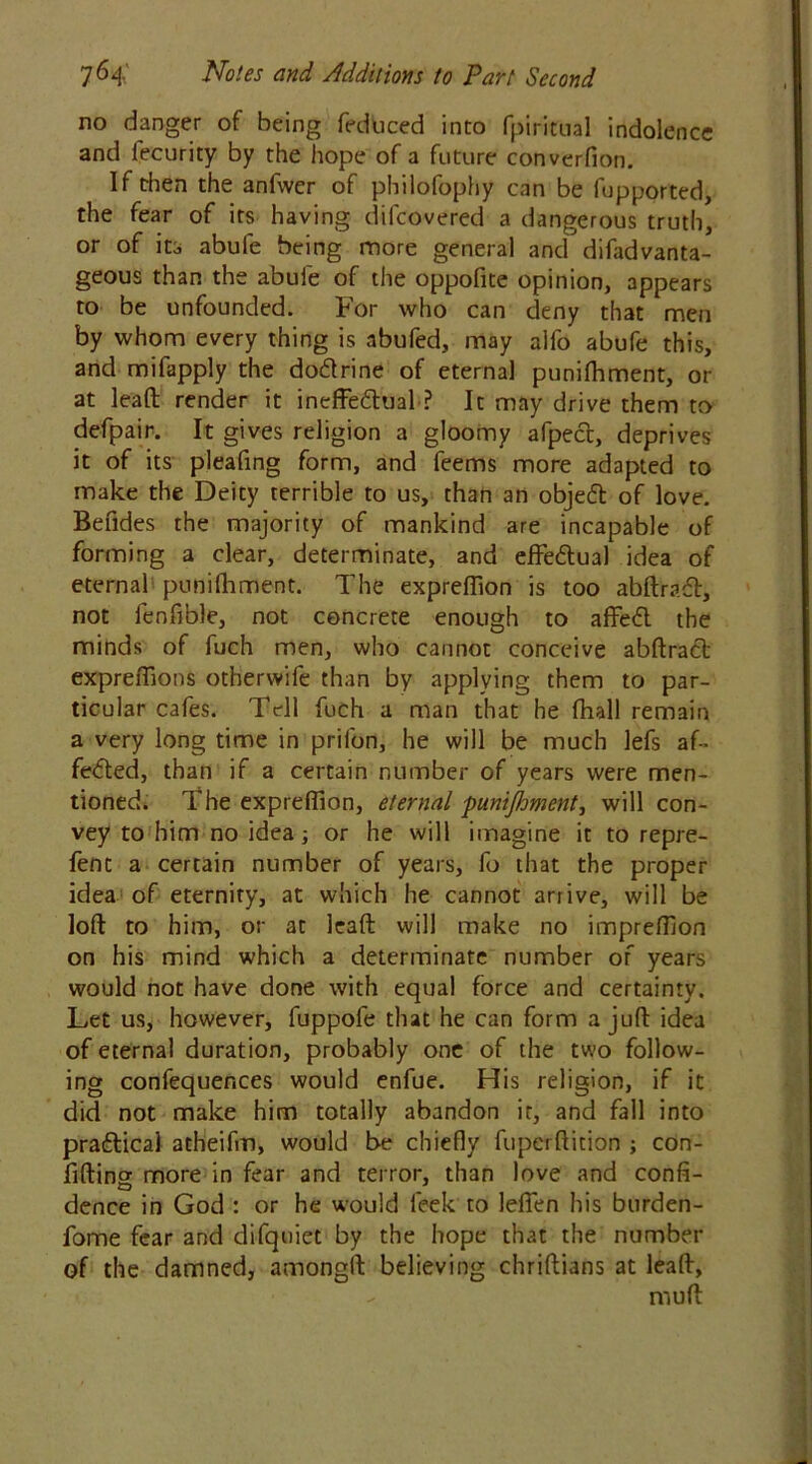 no danger of being feduced into fpiritual indolence and lecurity by the hope of a future converfion. If then the anfwer of philofophy can be fupported, the fear of its having difcovered a dangerous truth, or of its abufe being more general and difadvanta- geous than the abule of the oppofite opinion, appears to be unfounded. For who can deny that men by whom every thing is abufed, may alfo abufe this, and mifapply the do&rine of eternal punifhment, or at lead render it ineffe&ual ? It may drive them to defpair. It gives religion a gloomy afpect, deprives it of its pleafing form, and feems more adapted to make the Deity terrible to us, than an objeft of love. Befides the majority of mankind are incapable of forming a clear, determinate, and effectual idea of eternal punifhment. The exprefiion is too abftradt, not fenfible, not concrete enough to affedl the minds of fuch men, who cannot conceive abftradt expreffions otherwife than by applying them to par- ticular cafes. Tell fuch a man that he (hall remain a very long time in prilbn, he will be much lefs af- fected, than if a certain number of years were men- tioned. The exprefiion, eternal punifhment, will con- vey to him no idea; or he will imagine it to repre- fent a certain number of years, fo that the proper idea of eternity, at which he cannot arrive, will be loft to him, or at leaft will make no impreftion on his mind which a determinate number of years would not have done with equal force and certainty. Let us, however, fuppofe that he can form a juft idea of eternal duration, probably one of the two follow- ing confequences would enfue. His religion, if it did not make him totally abandon it, and fall into pra&ical atheifm, would be chiefly fuperftition ; con- fiding more in fear and terror, than love and confi- dence in God : or he would feek to lefien his burden- fome fear and difquiet by the hope that the number of the damned, amongft believing chriftians at leaft, - muft