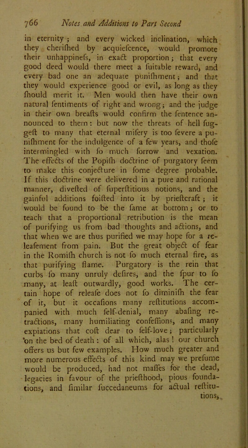 in eternity ; and every wicked inclination, which they cheiifhed by acquiefcence, would promote their unhappinefs, in exaCt proportion; that every good deed would there meet a fuitable reward, and every bad one an adequate punifhment; and that they would experience good or evil, as long as they fhould merit it. Men would then have their own natural fentiments of right and wrong; and the judge in their own breads would confirm the fentence an- nounced to them: but now the threats of hell fug- ged to many that eternal mifery is too fevere a pu- nifhment for the indulgence of a few years, and thofe intermingled with fo much forrow and vexation. The efFeCts of the Popifh doCtrine of purgatory feem to make this conjecture in fome degree probable. If this doCtrine were delivered in a pure and rational manner, diveded of fuperditious notions, and the gainful additions foided into it by priedcraft ; it would be found to be the fame at bottom; or to teach that a proportional retribution is the mean of purifying us from bad thoughts and aCtions, and that when we are thus purified we may hope for a re- leafement from pain. But the great objeCt of fear in the Rornilh church is not fo much eternal fire, as that purifying flame. Purgatory is the rein that curbs fo many unruly defires, and the fpur to l'o many, at lead outwardly, good works. The cer- tain hope of releafe does not fo dirninifh the fear of it, but it occafions many reditutions accom- panied with much felf-denial, many abafing re- tractions, many humiliating confeffions, and many expiations that cod dear to felf-love; particularly *on the bed of death : of all which, alas ! our church offers us but few examples. How much greater and more numerous effects of this kind may we prefume would be produced, had not mafies tor the dead, legacies in favour of the priedhood, pious founda- tions, and flmilar fuccedaneums for aCtual reditu- tionSj