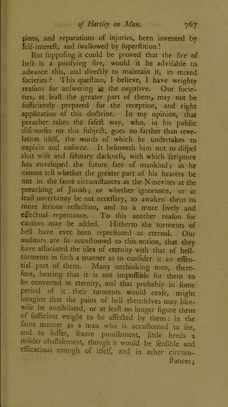 $ions, and reparations of injuries, been invented by telf-intereft, and fwallovved by fuperftition ! But fuppofing it could be proved that the fire of hell is a purifying fire, would it be advifable to advance this, and dire&ly to maintain it, in mixed focieties ? This queftion, I believe, I have weighty reafons for anfwering in the negative. Our focie- ties, at lead the greater part of them, may not be fufficiently prepared for the reception, and right application of this dofhine. In my opinion, that preacher takes the fafeft way, who, in his public difcourfes on this fubjedV, goes no farther than reve- lation itfelf, the words of which he undertakes to explain and enforce. It behoveth him not to difpel vthat wife and falutary darknefs, with which fcripture has enveloped the future fate of mankind; as he cannot tell whether the greater part of his hearers be not in the fame circurnftances as the Ninevites at the preaching of Jonah; or whether ignorance, or at leaft uncertainty be not necefiary, to awaken them to more ferious refle&ion, and to a more lively and effectual repentance. To this another reafon for caution may be added. Hitherto the torments of hell have ever been reprefented as eternal. Our auditors are fo accuftomed to this notion, that they have afiociated the idea of eternity with that of hell- torments in fuch a manner as to confider it an eflen- tial part of them. Many unthinking men, there- fore, hearing that it is not impoffible for them to be converted in eternity, and that probably in fome period of it . their torments would ceale, might imagine that the pains of hell themfelves may like- wife be annihilated, or at leaft no longer figure them of fufficient weight to be affe&e'd by them : in the fame manner as a man who is accuftomed to fee, and to fuffer, fevere punifhment, little heeds a milder chaftifement, though it would be fenfible and efficacious enough of itfelf, and in other circum- ftances;